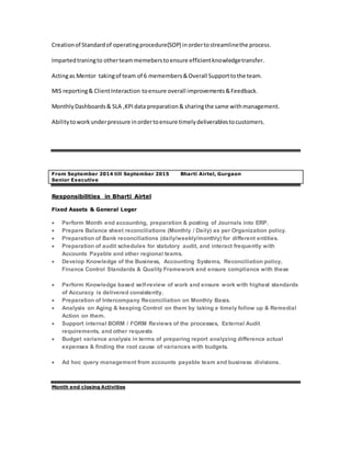 Creationof Standardof operatingprocedure(SOP) inordertostreamlinethe process.
Impartedtraningto otherteammemeberstoensure efficientknowledgetransfer.
Actingas Mentor takingof team of 6 memembers&Overall Supporttothe team.
MIS reporting& ClientInteraction toensure overall improvements&Feedback.
MonthlyDashboards& SLA ,KPIdata preparation& sharingthe same withmanagement.
Abilitytoworkunderpressure inordertoensure timelydeliverablestocustomers.
From September 2014 till September 2015 Bharti Airtel, Gurgaon
Senior Executive
Responsibilities in Bharti Airtel
Fixed Assets & General Leger
 Perform Month end accounting, preparation & posting of Journals into ERP.
 Prepare Balance sheet reconciliations (Monthly / Daily) as per Organization policy.
 Preparation of Bank reconciliations (daily/weekly/monthly) for different entities.
 Preparation of audit schedules for statutory audit, and interact frequently with
Accounts Payable and other regional teams.
 Develop Knowledge of the Business, Accounting Systems, Reconciliation policy,
Finance Control Standards & Quality Framework and ensure compliance with these
 Perform Knowledge based self-review of work and ensure work with highest standards
of Accuracy is delivered consistently.
 Preparation of Intercompany Reconciliation on Monthly Basis.
 Analysis on Aging & keeping Control on them by taking a timely follow up & Remedial
Action on them.
 Support internal BORM / FORM Reviews of the processes, External Audit
requirements, and other requests
 Budget variance analysis in terms of preparing report analyzing difference actual
expenses & finding the root cause of variances with budgets.
 Ad hoc query management from accounts payable team and business divisions.
Month end closing Activities
 