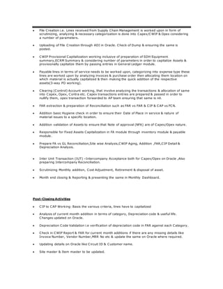  File Creation i.e. Lines received from Supply Chain Management is worked upon in form of
scrutinizing, analyzing & necessary categorization is done into Capex/CWIP & Opex considering
a number of parameters.
 Uploading of File Creation through ADI in Oracle. Check of Dump & ensuring the same is
posted.
 CWIP Provisional Capitalization working inclusive of preparation of SDH Equipment
summary,ECRM Summary & considering number of parameters in order to capitalize Assets &
provisionally capitalize them by passing entries in General Ledger module.
 Payable lines in terms of service needs to be worked upon, categorizing into expense type these
lines are worked upon by analyzing invoices & purchase order then allocating them location on
which material is actually capitalized & then making the quick addition of the respective
assets(3-way PO working).
 Clearing (Control) Account working, that involve analyzing the transactions & allocation of same
into Capex, Opex, Contra etc. Capex transactions entries are prepared & passed in order to
nullify them, opex transaction forwarded to AP team ensuring that same is nil.
 FAR extraction & preparation of Reconciliation such as FAR vs FAR & CIP & CAP vs FCN.
 Addition basic Hygiene check in order to ensure their Date of Place in service & nature of
material issues to a specific location.
 Addition validation of Assets to ensure that Note of approval (NFA) are of Capex/Opex nature.
 Responsible for Fixed Assets Capitalization in FA module through inventory module & payable
module.
 Prepare FA vs GL Reconciliation,Site wise Analysis,CWIP Aging, Addition ,FAR,CIP Detail &
Depreciation Analysis.
 Inter Unit Transaction (IUT) –Intercompany Acceptance both for Capex/Opex on Oracle ,Also
preparing Intercompany Reconciliation.
 Scrutinizing Monthly addition, Cost Adjustment, Retirement & disposal of asset.
 Month end closing & Reporting & presenting the same in Monthly Dashboard.
Post-Closing Activities
 CIP to CAP Working: Basis the various criteria, lines have to capitalized
 Analysis of current month addition in terms of category, Depreciation code & useful life.
Changes updated on Oracle.
 Depreciation Code Validation i.e verification of depreciation code in FAR against each Category.
 Check in CWIP Report & FAR for current month additions if there are any missing details like
Invoice Number, Vendor Number,MRR No etc & update the same on Oracle where required.
 Updating details on Oracle like Circuit ID & Customer name.
 Site master & Item master to be updated.
 