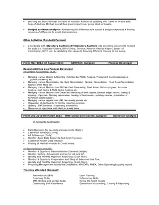  Working on Short Address on basis of monthly Addition & updating the same in Oracle with
help of Address ID that overall has great impact over gross block of Assets.
 Budget Variance analysis- Addressing the difference b/w actual & budget expenses & finding
reasons of difference to avoid discrepancies.
Other Activities (For Audit Purpose)
 Coordinate with Statutory Auditors(EY Statutory Auditors):By providing documents needed
for audit i.e. Purchase Orders, Bill of Entry, Invoice, Material Receipt Report, Letter of
Commising ,HOTO etc. & validating the values & Ensuring Efficient Closure of the same.
From May’2012 till August’2014 GENPACT, Gurgaon Process Developer
Responsibilities as a Process Developer
In General Accounting: (R2R)
 Managing various Closing & Reporting Activities like PC/CC Analysis, Prepayment & Accruals analysis ,
journal processing etc.
 Managing various Reconciliation like Bank Reconciliation, Nominal Reconciliation, Fixed Asset Reconciliation,
Balance Sheet Recs etc.
 Managing various Reports from SAP like Cash Forecasting, Fixed Asset, Work-in-progress, Accounts
Analysis, Cost Centre & Profit Centre Analysis etc.
 Managing various Reports from Oracle like interfacing of bank reports, General ledger reports, posting &
importing of journals, Running depreciation, booking of fixed assets , updating invoices ,preparation of
FAR(fixed assets register)
 Managing various reports from UNIX like w eekly journals etc
 Preparation of dashboards for monthly reporting purposes.
 Updating SOP(Standards of operating procedures)
 Discussion of open items w ith client on w eekly basis.
From DEC 2010 till March 2012 WNS Global services ltd, gurgaon Operation Analyst
In Accounts Receivable:
 Bank Bookings for receipts and payments (Daily)
 Cash Pool Bookings (Daily)
 AR Follow-ups (Daily)
 Monthly Aged Debt Report & Bad Debt Provision.
 Customer Master Data creation
 Posting of Manual invoices & Credit notes.
In Reconciliation and MIS:
 Monthly & Quarterly Reconciliations (General Ledger)
 Monthly Netting Adjustment entries for AR and AP.
 Weekly and Monthly Hyperion Reporting (Cash Flow).
 Monthly & Quarterly Preparation and filing of Sales and Use Tax.
 Weekly and Monthly Hyperion Reporting (Cash Flow).
 Preparing Management reports like DailyMatrix, KPI/CKPI, FMEA, Other Operating & quality reports .
Training attended (Genpact)
Presentation Skills Lean Training
Coaching Skills Influencing Skills
EMS Writing and Verbal Skills Hiring the Right People
Developing Self-Excellence Operational Accounting, Closing & Reporting
 
