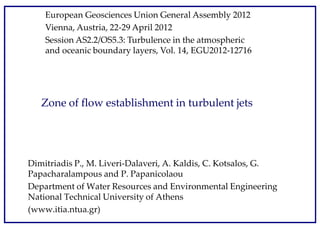 Zone of flow establishment in turbulent jets
Dimitriadis P., M. Liveri-Dalaveri, A. Kaldis, C. Kotsalos, G.
Papacharalampous and P. Papanicolaou
Department of Water Resources and Environmental Engineering
National Technical University of Athens
(www.itia.ntua.gr)
European Geosciences Union General Assembly 2012
Vienna, Austria, 22-29 April 2012
Session AS2.2/OS5.3: Turbulence in the atmospheric
and oceanic boundary layers, Vol. 14, EGU2012-12716
 