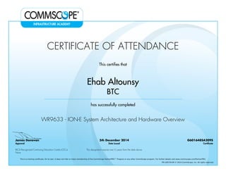 CERTIFICATE OF ATTENDANCE
This certifies that
Ehab Altounsy
BTC
has successfully completed
WR9633 - ION-E System Architecture and Hardware Overview
James Donovan
Approval
5th December 2014
Date Issued
G601648SA209S
Certificate
BICSI Recognized Continuing Education Credits (CECs)
None
This designation expires one (1) years from the date above
This is a training certificate. On its own, it does not infer or imply membership of the CommScope PartnerPRO™ Program or any other CommScope program. For further details visit www.commscope.com/PartnerPRO.
FM-106729-EN © 2014 CommScope, Inc. All rights reserved.
Powered by TCPDF (www.tcpdf.org)
 