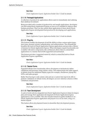See Also:
Oracle Application Express Application Builder User's Guide for details
Application Development
2-4 Oracle Database New Features Guide
2.1.1.10 Packaged Applications
A collection of productivity applications allows users to immediately start utilizing
their database investment.
Being provided with a number of productivity and sample applications, developers
can start using Oracle Application Express as soon as it is installed to improve their
business processes. They can also unlock these applications to learn about Oracle
Application Express development best practices for developing such applications.
See Also:
Oracle Application Express Application Builder User's Guide for details
2.1.1.11 Plug-Ins
This features enables development of and the ability to share custom region types,
item types, dynamic actions, authentication, and authorizations. This dramatically
broadens the reach of Oracle Application Express applications and provides a library
of features for Oracle Application Express. When developers require functionality not
available with native components, this architecture allows them to extend their
applications in a manner that is both supported and maintained.
This feature provides a supported means by which to extend the built-in Oracle
Application Express capabilities.
See Also:
Oracle Application Express Application Builder User's Guide for details
2.1.1.12 Tabular Forms
Expanded tabular form functionality allows developers to declaratively define
validations and processes using column values. This enhancement also adds support
in tabular forms for additional display types (for example, checkboxes, popup Key
LOVs, and radio groups).
Rather than having to code custom code and use a custom item type to be able to
perform validations on tabular forms, developers can now reference columns within
validations and processes.
See Also:
Oracle Application Express Application Builder User's Guide for details
2.1.1.13 Team Development
A suite of tools natively integrated into Oracle Application Express to help developers
plan and manage their application development of Oracle Application Express
applications is now available. This also includes features to gather feedback in an
Oracle Application Express application and process it as a to-do item, a bug, or a
feature request.
This feature allows development teams to streamline their development process.
See Also:
Oracle Application Express Application Builder User's Guide for details
 
