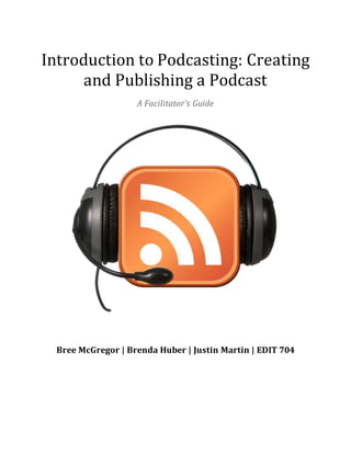 Introduction to Podcasting: Creating
and Publishing a Podcast
A Facilitator’s Guide
Bree McGregor | Brenda Huber | Justin Martin | EDIT 704
 