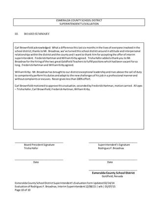 EsmeraldaCountySchool DistrictSuperintendent’sEvaluationForm Updated02/14/14
Evaluationof RodriguezF.Broadnax,InterimSuperintendent12/08/15 | wlk| 01/07/15
Page 10 of 10
ESMERALDA COUNTY SCHOOL DISTRICT
SUPERINTENDENT’S EVALUATION
III. BOARD SUMMARY
Carl Brownfieldacknowledged: Whata difference thislastsix monthsinthe livesof everyone involvedinthe
school district;thankstoMr. Broadnax,we’ve turnedthisschool district aroundinattitude andinterpersonal
relationshipswithinthe districtandthe countyand I wantto thank himforacceptingthe offerof interim
superintendent. FrederickHartmanandWilliamKirbyagreed. TrishaHaferaddedathankyou to Mr.
Broadnax for the hiringof the two greatGoldfieldTeacherstofulfill positionswhichhadbeenvacant forso
long. FrederickHartmanand WilliamKirbyagreed.
WilliamKirby: Mr.Broadnax has broughtto our districtexceptional leadershipandrisesabove the call of duty
to competentlyperformhisdutiesandadaptto the new challengesof hisjobina professional mannerand
withoutcomplaintsorexcuses. Nevergiveslessthan100% effort.
Carl Brownfieldmotionedtoapprove thisevaluation,secondedbyFrederickHartman,motioncarried. All ayes
– TrishaHafer,Carl Brownfield,FrederickHartman,WilliamKirby.
___________________________________ ___________________________________
Board PresidentSignature Superintendent’sSignature
TrishaHafer RodriguezF.Broadnax
___________________________________ ___________________________________
Date Date
___________________________________
Esmeralda County School District
Goldfield,Nevada
 
