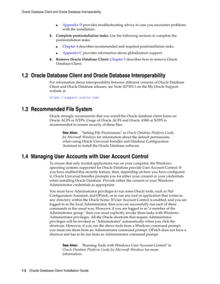 Oracle Database Client and Oracle Database Interoperability
1-2 Oracle Database Client Installation Guide
■ Appendix D provides troubleshooting advice in case you encounter problems
with the installation.
5. Complete postinstallation tasks: Use the following sections to complete the
postinstallation tasks:
■ Chapter 4 describes recommended and required postinstallation tasks.
■ Appendix C provides information about globalization support.
6. Remove Oracle Database Client: Chapter 5 describes how to remove Oracle
Database Client.
1.2 Oracle Database Client and Oracle Database Interoperability
For information about interoperability between different versions of Oracle Database
Client and Oracle Database releases, see Note 207303.1 on the My Oracle Support
website at
https://support.oracle.com/
1.3 Recommended File System
Oracle strongly recommends that you install the Oracle database client home on
Oracle ACFS or NTFS. Usage of Oracle ACFS and Oracle ASM or NTFS is
recommended to ensure security of these files.
See Also: "Setting File Permissions" in Oracle Database Platform Guide
for Microsoft Windows for information about the default permissions
when using Oracle Universal Installer and Database Configuration
Assistant to install the Oracle Database software
1.4 Managing User Accounts with User Account Control
To ensure that only trusted applications run on your computer, the Windows
operating systems supported for Oracle Database provide User Account Control. If
you have enabled this security feature, then, depending on how you have configured
it, Oracle Universal Installer prompts you for either your consent or your credentials
when installing Oracle Database. Provide either the consent or your Windows
Administrator credentials as appropriate.
You must have Administrator privileges to run some Oracle tools, such as Net
Configuration Assistant, and OPatch, or to run any tool or application that writes to
any directory within the Oracle home. If User Account Control is enabled, and you are
logged in as the local Administrator, then you can successfully run each of these
commands in the usual way. However, if you are logged in as "a member of the
Administrator group," then you must explicitly invoke these tasks with Windows
Administrator privileges. All the Oracle shortcuts that require Administrator
privileges will be invoked as "Administrator" automatically when you click the
shortcuts. However, if you run the above tools from a Windows command prompt,
you must run them from an Administrator command prompt. OPatch does not have a
shortcut and has to be run from an Administrator command prompt.
See Also: "Running Tools with Windows User Account Control" in
Oracle Database Platform Guide for Microsoft Windows for more
information.
 