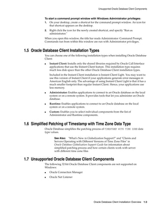 Unsupported Oracle Database Client Components
Oracle Database Client Installation Overview 1-3
To start a command prompt window with Windows Administrator privileges:
1. On your desktop, create a shortcut for the command prompt window. An icon for
that shortcut appears on the desktop.
2. Right click the icon for the newly created shortcut, and specify "Run as
administrator."
When you open this window, the title bar reads Administrator: Command Prompt.
Commands run from within this window are run with Administrator privileges.
1.5 Oracle Database Client Installation Types
You can choose one of the following installation types when installing Oracle Database
Client:
■ Instant Client: Installs only the shared libraries required by Oracle Call Interface
applications that use the Instant Client feature. This installation type requires
much less disk space than the other Oracle Database Client installation types.
Included in the Instant Client installation is Instant Client Light. You may want to
use this version of Instant Client if your applications generate error messages in
American English only. The advantage of using Instant Client Light is that it has a
much smaller footprint than regular Instant Client. Hence, your applications use
less memory.
■ Administrator: Enables applications to connect to an Oracle database on the local
system or on a remote system. It provides tools that let you administer an Oracle
database.
■ Runtime: Enables applications to connect to an Oracle database on the local
system or on a remote system.
■ Custom: Enables you to select individual components from the list of
Administrator and Runtime components.
1.6 Simplified Patching of Timestamp with Time Zone Data Type
Oracle Database simplifies the patching process of TIMESTAMP WITH TIME ZONE data
type values.
See Also: "What's New in Globalization Support?" and "Clients and
Servers Operating with Different Versions of Time Zone Files" in
Oracle Database Globalization Support Guide for information about
simplified patching process and how certain clients work with server
with different time zone files
1.7 Unsupported Oracle Database Client Components
The following 32-bit Oracle Database Client components are not supported on
Windows:
■ Oracle Connection Manager
■ Oracle Net Listener
 