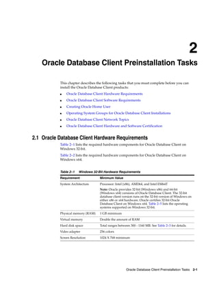 2
Oracle Database Client Preinstallation Tasks 2-1
2 Oracle Database Client Preinstallation Tasks
This chapter describes the following tasks that you must complete before you can
install the Oracle Database Client products:
■ Oracle Database Client Hardware Requirements
■ Oracle Database Client Software Requirements
■ Creating Oracle Home User
■ Operating System Groups for Oracle Database Client Installations
■ Oracle Database Client Network Topics
■ Oracle Database Client Hardware and Software Certification
2.1 Oracle Database Client Hardware Requirements
Table 2–1 lists the required hardware components for Oracle Database Client on
Windows 32-bit.
Table 2–2 lists the required hardware components for Oracle Database Client on
Windows x64.
Table 2–1 Windows 32-Bit Hardware Requirements
Requirement Minimum Value
System Architecture Processor: Intel (x86), AMD64, and Intel EM64T
Note: Oracle provides 32-bit (Windows x86) and 64-bit
(Windows x64) versions of Oracle Database Client. The 32-bit
database client version runs on the 32-bit version of Windows on
either x86 or x64 hardware. Oracle certifies 32-bit Oracle
Database Client on Windows x64. Table 2–5 lists the operating
systems supported on Windows 32-bit.
Physical memory (RAM) 1 GB minimum
Virtual memory Double the amount of RAM
Hard disk space Total ranges between 300 - 1160 MB. See Table 2–3 for details.
Video adapter 256 colors
Screen Resolution 1024 X 768 minimum
 