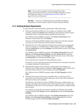 Note: If you want to configure only the Instant Client Light
component of Instant Client, you need 30–32 MB of disk space to store
the related files. Refer to "Configuring Instant Client Light" on
page 4-2 for more information.
See Also: "Overview of NTFS File System and Windows Registry
Permissions" in Oracle Database Platform Guide for Microsoft Windows
Oracle Database Client Hardware Requirements
Oracle Database Client Preinstallation Tasks 2-3
2.1.2 Verifying Hardware Requirements
To ensure that the system meets these requirements, follow these steps:
1. Determine the physical RAM size. For example, on a Windows Server 2008
computer, double-click System in the Windows Control Panel to display System
information such as, Processor, Memory (RAM) and System type.
On a Windows Server 2008 R2 computer, click System and Security in the
Windows Control Panel, then click System.
If the size of the physical RAM installed in the system is less than the required
size, then you must install more memory before continuing.
2. Determine the size of the configured virtual memory (also known as paging file
size). For example, on a Windows Server 2008 computer, double-click System,
click the Advanced tab, and click Settings in the Performance section. Then select
the Advanced tab.
On a Windows Server 2008 R2 computer, click System and Security, then click
System, click Advanced System Settings, click the Advanced tab on System
Properties page, and then click Settings in the Performance section. Then select
the Advanced tab on Performance Options page.
The virtual memory is listed in the Virtual Memory section.
If necessary, see your operating system documentation for information about how
to configure additional virtual memory.
3. Determine the amount of free disk space on the system. For example, on a
Windows Server 2008 computer, double-click My Computer, right-click the drive
where the Oracle software is to be installed, and select Properties.
On a Windows Server 2008 R2 computer, right-click My Computer and click
Open.
4. Determine the amount of disk space available in the temp directory. This is
equivalent to the total amount of free disk space, minus what will be needed for
the Oracle software to be installed.
On Windows x64, if there is less than 125 MB of disk space available in the temp
directory, then delete all unnecessary files. If the temp disk space is still less than
125 MB, then set the TEMP or TMP environment variable to point to a different hard
drive location.
For example, to change the environment variables on a Windows Server 2008
computer, double-click System, click the Advanced tab, and click Environment
Variables.
On a Windows Server 2008 R2 computer, click System and Security, then click
System, click Advanced System Settings, click the Advanced tab on System
Properties page, and then click Environment Variables.
 