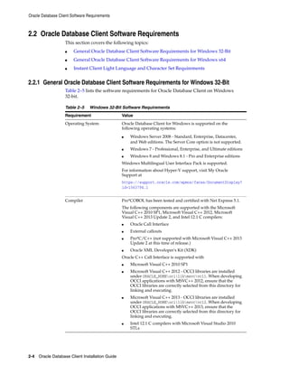 Oracle Database Client Software Requirements
2-4 Oracle Database Client Installation Guide
2.2 Oracle Database Client Software Requirements
This section covers the following topics:
■ General Oracle Database Client Software Requirements for Windows 32-Bit
■ General Oracle Database Client Software Requirements for Windows x64
■ Instant Client Light Language and Character Set Requirements
2.2.1 General Oracle Database Client Software Requirements for Windows 32-Bit
Table 2–5 lists the software requirements for Oracle Database Client on Windows
32-bit.
Table 2–5 Windows 32-Bit Software Requirements
Requirement Value
Operating System Oracle Database Client for Windows is supported on the
following operating systems:
■ Windows Server 2008 - Standard, Enterprise, Datacenter,
and Web editions. The Server Core option is not supported.
■ Windows 7 - Professional, Enterprise, and Ultimate editions
■ Windows 8 and Windows 8.1 - Pro and Enterprise editions
Windows Multilingual User Interface Pack is supported.
For information about Hyper-V support, visit My Oracle
Support at
https://support.oracle.com/epmos/faces/DocumentDisplay?
id=1563794.1
Compiler Pro*COBOL has been tested and certified with Net Express 5.1.
The following components are supported with the Microsoft
Visual C++ 2010 SP1, Microsoft Visual C++ 2012, Microsoft
Visual C++ 2013 Update 2, and Intel 12.1 C compilers:
■ Oracle Call Interface
■ External callouts
■ Pro*C/C++ (not supported with Microsoft Visual C++ 2013
Update 2 at this time of release.)
■ Oracle XML Developer's Kit (XDK)
Oracle C++ Call Interface is supported with
■ Microsoft Visual C++ 2010 SP1
■ Microsoft Visual C++ 2012 - OCCI libraries are installed
under ORACLE_HOMEocilibmsvcvc11. When developing
OCCI applications with MSVC++ 2012, ensure that the
OCCI libraries are correctly selected from this directory for
linking and executing.
■ Microsoft Visual C++ 2013 - OCCI libraries are installed
under ORACLE_HOMEocilibmsvcvc12. When developing
OCCI applications with MSVC++ 2013, ensure that the
OCCI libraries are correctly selected from this directory for
linking and executing.
■ Intel 12.1 C compilers with Microsoft Visual Studio 2010
STLs
 