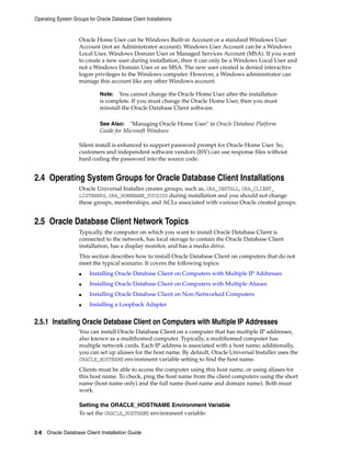 Operating System Groups for Oracle Database Client Installations
2-8 Oracle Database Client Installation Guide
Oracle Home User can be Windows Built-in Account or a standard Windows User
Account (not an Administrator account). Windows User Account can be a Windows
Local User, Windows Domain User or Managed Services Account (MSA). If you want
to create a new user during installation, then it can only be a Windows Local User and
not a Windows Domain User or an MSA. The new user created is denied interactive
logon privileges to the Windows computer. However, a Windows administrator can
manage this account like any other Windows account.
Note: You cannot change the Oracle Home User after the installation
is complete. If you must change the Oracle Home User, then you must
reinstall the Oracle Database Client software.
See Also: "Managing Oracle Home User" in Oracle Database Platform
Guide for Microsoft Windows
Silent install is enhanced to support password prompt for Oracle Home User. So,
customers and independent software vendors (ISV) can use response files without
hard coding the password into the source code.
2.4 Operating System Groups for Oracle Database Client Installations
Oracle Universal Installer creates groups, such as, ORA_INSTALL, ORA_CLIENT_
LISTENERS, ORA_HOMENAME_SVCSIDS during installation and you should not change
these groups, memberships, and ACLs associated with various Oracle created groups.
2.5 Oracle Database Client Network Topics
Typically, the computer on which you want to install Oracle Database Client is
connected to the network, has local storage to contain the Oracle Database Client
installation, has a display monitor, and has a media drive.
This section describes how to install Oracle Database Client on computers that do not
meet the typical scenario. It covers the following topics:
■ Installing Oracle Database Client on Computers with Multiple IP Addresses
■ Installing Oracle Database Client on Computers with Multiple Aliases
■ Installing Oracle Database Client on Non-Networked Computers
■ Installing a Loopback Adapter
2.5.1 Installing Oracle Database Client on Computers with Multiple IP Addresses
You can install Oracle Database Client on a computer that has multiple IP addresses,
also known as a multihomed computer. Typically, a multihomed computer has
multiple network cards. Each IP address is associated with a host name; additionally,
you can set up aliases for the host name. By default, Oracle Universal Installer uses the
ORACLE_HOSTNAME environment variable setting to find the host name.
Clients must be able to access the computer using this host name, or using aliases for
this host name. To check, ping the host name from the client computers using the short
name (host name only) and the full name (host name and domain name). Both must
work.
Setting the ORACLE_HOSTNAME Environment Variable
To set the ORACLE_HOSTNAME environment variable:
 