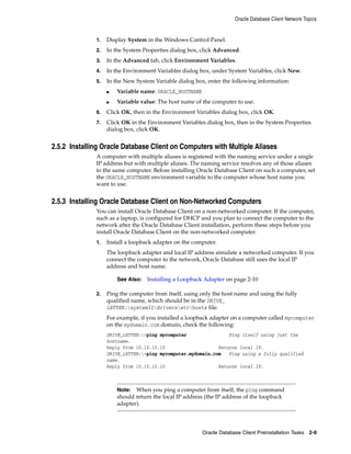 Oracle Database Client Network Topics
Oracle Database Client Preinstallation Tasks 2-9
1. Display System in the Windows Control Panel.
2. In the System Properties dialog box, click Advanced.
3. In the Advanced tab, click Environment Variables.
4. In the Environment Variables dialog box, under System Variables, click New.
5. In the New System Variable dialog box, enter the following information:
■ Variable name: ORACLE_HOSTNAME
■ Variable value: The host name of the computer to use.
6. Click OK, then in the Environment Variables dialog box, click OK.
7. Click OK in the Environment Variables dialog box, then in the System Properties
dialog box, click OK.
2.5.2 Installing Oracle Database Client on Computers with Multiple Aliases
A computer with multiple aliases is registered with the naming service under a single
IP address but with multiple aliases. The naming service resolves any of those aliases
to the same computer. Before installing Oracle Database Client on such a computer, set
the ORACLE_HOSTNAME environment variable to the computer whose host name you
want to use.
2.5.3 Installing Oracle Database Client on Non-Networked Computers
You can install Oracle Database Client on a non-networked computer. If the computer,
such as a laptop, is configured for DHCP and you plan to connect the computer to the
network after the Oracle Database Client installation, perform these steps before you
install Oracle Database Client on the non-networked computer.
1. Install a loopback adapter on the computer.
The loopback adapter and local IP address simulate a networked computer. If you
connect the computer to the network, Oracle Database still uses the local IP
address and host name.
See Also: Installing a Loopback Adapter on page 2-10
2. Ping the computer from itself, using only the host name and using the fully
qualified name, which should be in the DRIVE_
LETTER:system32driversetchosts file.
For example, if you installed a loopback adapter on a computer called mycomputer
on the mydomain.com domain, check the following:
DRIVE_LETTER:>ping mycomputer Ping itself using just the
hostname.
Reply from 10.10.10.10 Returns local IP.
DRIVE_LETTER:>ping mycomputer.mydomain.com Ping using a fully qualified
name.
Reply from 10.10.10.10 Returns local IP.
Note: When you ping a computer from itself, the ping command
should return the local IP address (the IP address of the loopback
adapter).
 