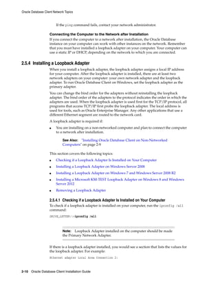 Oracle Database Client Network Topics
2-10 Oracle Database Client Installation Guide
If the ping command fails, contact your network administrator.
Connecting the Computer to the Network after Installation
If you connect the computer to a network after installation, the Oracle Database
instance on your computer can work with other instances on the network. Remember
that you must have installed a loopback adapter on your computer. Your computer can
use a static IP or DHCP, depending on the network to which you are connected.
2.5.4 Installing a Loopback Adapter
When you install a loopback adapter, the loopback adapter assigns a local IP address
for your computer. After the loopback adapter is installed, there are at least two
network adapters on your computer: your own network adapter and the loopback
adapter. To run Oracle Database Client on Windows, set the loopback adapter as the
primary adapter.
You can change the bind order for the adapters without reinstalling the loopback
adapter. The bind order of the adapters to the protocol indicates the order in which the
adapters are used. When the loopback adapter is used first for the TCP/IP protocol, all
programs that access TCP/IP first probe the loopback adapter. The local address is
used for tools, such as Oracle Enterprise Manager. Any other applications that use a
different Ethernet segment are routed to the network card.
A loopback adapter is required if:
■ You are installing on a non-networked computer and plan to connect the computer
to a network after installation.
See Also: "Installing Oracle Database Client on Non-Networked
Computers" on page 2-9
This section covers the following topics:
■ Checking if a Loopback Adapter Is Installed on Your Computer
■ Installing a Loopback Adapter on Windows Server 2008
■ Installing a Loopback Adapter on Windows 7 and Windows Server 2008 R2
■ Installing a Microsoft KM-TEST Loopback Adapter on Windows 8 and Windows
Server 2012
■ Removing a Loopback Adapter
2.5.4.1 Checking if a Loopback Adapter Is Installed on Your Computer
To check if a loopback adapter is installed on your computer, run the ipconfig /all
command:
DRIVE_LETTER:>ipconfig /all
Note: Loopback Adapter installed on the computer should be made
the Primary Network Adapter.
If there is a loopback adapter installed, you would see a section that lists the values for
the loopback adapter. For example:
Ethernet adapter Local Area Connection 2:
 