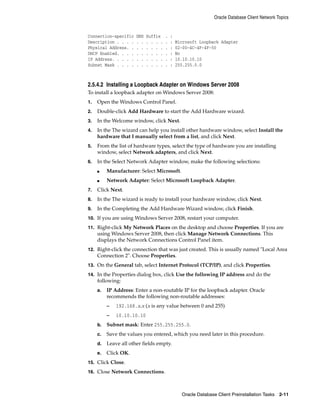 Oracle Database Client Network Topics
Oracle Database Client Preinstallation Tasks 2-11
Connection-specific DNS Suffix . :
Description . . . . . . . . . . . : Microsoft Loopback Adapter
Physical Address. . . . . . . . . : 02-00-4C-4F-4F-50
DHCP Enabled. . . . . . . . . . . : No
IP Address. . . . . . . . . . . . : 10.10.10.10
Subnet Mask . . . . . . . . . . . : 255.255.0.0
2.5.4.2 Installing a Loopback Adapter on Windows Server 2008
To install a loopback adapter on Windows Server 2008:
1. Open the Windows Control Panel.
2. Double-click Add Hardware to start the Add Hardware wizard.
3. In the Welcome window, click Next.
4. In the The wizard can help you install other hardware window, select Install the
hardware that I manually select from a list, and click Next.
5. From the list of hardware types, select the type of hardware you are installing
window, select Network adapters, and click Next.
6. In the Select Network Adapter window, make the following selections:
■ Manufacturer: Select Microsoft.
■ Network Adapter: Select Microsoft Loopback Adapter.
7. Click Next.
8. In the The wizard is ready to install your hardware window, click Next.
9. In the Completing the Add Hardware Wizard window, click Finish.
10. If you are using Windows Server 2008, restart your computer.
11. Right-click My Network Places on the desktop and choose Properties. If you are
using Windows Server 2008, then click Manage Network Connections. This
displays the Network Connections Control Panel item.
12. Right-click the connection that was just created. This is usually named "Local Area
Connection 2". Choose Properties.
13. On the General tab, select Internet Protocol (TCP/IP), and click Properties.
14. In the Properties dialog box, click Use the following IP address and do the
following:
a. IP Address: Enter a non-routable IP for the loopback adapter. Oracle
recommends the following non-routable addresses:
– 192.168.x.x (x is any value between 0 and 255)
– 10.10.10.10
b. Subnet mask: Enter 255.255.255.0.
c. Save the values you entered, which you need later in this procedure.
d. Leave all other fields empty.
e. Click OK.
15. Click Close.
16. Close Network Connections.
 