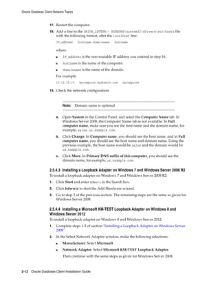 Oracle Database Client Network Topics
2-12 Oracle Database Client Installation Guide
17. Restart the computer.
18. Add a line to the DRIVE_LETTER: WINDOWSsystem32driversetchosts file
with the following format, after the localhost line:
IP_address hostname.domainname hostname
where:
■ IP_address is the non-routable IP address you entered in step 16.
■ hostname is the name of the computer.
■ domainname is the name of the domain.
For example:
10.10.10.10 mycomputer.mydomain.com mycomputer
19. Check the network configuration:
Note: Domain name is optional.
a. Open System in the Control Panel, and select the Computer Name tab. In
Windows Server 2008, the Computer Name tab is not available. In Full
computer name, make sure you see the host name and the domain name, for
example, sales.us.example.com.
b. Click Change. In Computer name, you should see the host name, and in Full
computer name, you should see the host name and domain name. Using the
previous example, the host name would be sales and the domain would be
us.example.com.
c. Click More. In Primary DNS suffix of this computer, you should see the
domain name, for example, us.example.com.
2.5.4.3 Installing a Loopback Adapter on Windows 7 and Windows Server 2008 R2
To install a loopback adapter on Windows 7 and Windows Server 2008 R2:
1. Click Start and enter hdwwiz in the Search box.
2. Click hdwwiz to start the Add Hardware wizard.
3. Go to step 3 of the previous section. The remaining steps are the same as given for
Windows Server 2008.
2.5.4.4 Installing a Microsoft KM-TEST Loopback Adapter on Windows 8 and
Windows Server 2012
To install a loopback adapter on Windows 8 and Windows Server 2012:
1. Complete steps 1-5 of section "Installing a Loopback Adapter on Windows Server
2008".
2. In the Select Network Adapter window, make the following selections:
■ Manufacturer: Select Microsoft.
■ Network Adapter: Select Microsoft KM-TEST Loopback Adapter.
Then continue with the same steps as given for Windows Server 2008.
 