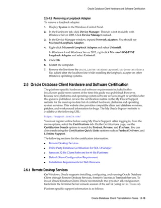 Oracle Database Client Hardware and Software Certification
Oracle Database Client Preinstallation Tasks 2-13
2.5.4.5 Removing a Loopback Adapter
To remove a loopback adapter:
1. Display System in the Windows Control Panel.
2. In the Hardware tab, click Device Manager. This tab is not available with
Windows Server 2008. Click Device Manager instead.
3. In the Device Manager window, expand Network adapters. You should see
Microsoft Loopback Adapter.
4. Right-click Microsoft Loopback Adapter and select Uninstall.
In Windows 8 and Windows Server 2012, right-click Microsoft KM-TEST
Loopback Adapter and select Uninstall.
5. Click OK.
6. Restart the computer.
7. Remove the line from the DRIVE_LETTER:WINDOWSsystem32driversetchosts
file, added after the localhost line while installing the loopback adapter on other
Windows operating systems.
2.6 Oracle Database Client Hardware and Software Certification
The platform-specific hardware and software requirements included in this
installation guide were current at the time this guide was published. However,
because new platforms and operating system software versions might be certified after
this guide is published, review the certification matrix on the My Oracle Support
website for the most up-to-date list of certified hardware platforms and operating
system versions. This website also provides compatible client and database versions,
patches, and workaround information for bugs. The My Oracle Support website is
available at the following URL:
https://support.oracle.com/
You must register online before using My Oracle Support. After logging in, from the
menu options, select the Certifications tab. On the Certifications page, use the
Certification Search options to search by Product, Release, and Platform. You can
also search using the Certification Quick Links options such as Product Delivery, and
Lifetime Support.
The following sections list the certification information:
■ Remote Desktop Services
■ Third-Party Database Certification for SQL Developer
■ Separate 32-Bit Client Software for 64-Bit Platforms
■ Default Share Configuration Requirement
■ Installation Requirements for Web Browsers
2.6.1 Remote Desktop Services
On Windows, Oracle supports installing, configuring, and running Oracle Database
Client through Remote Desktop Services, formerly known as Terminal Services. To
install Oracle Database Client, Oracle recommends that you start all configuration
tools from the Terminal Server console session of the server (using mstsc/console).
Platform-specific support information is as follows:
 