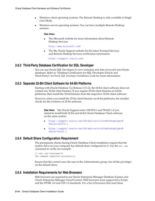Oracle Database Client Hardware and Software Certification
2-14 Oracle Database Client Installation Guide
■ Windows client operating systems: The Remote Desktop is only available in Single
User Mode.
■ Windows server operating systems: You can have multiple Remote Desktop
sessions.
See Also:
■ The Microsoft website for more information about Remote
Desktop Services
http://www.microsoft.com/
■ The My Oracle Support website for the latest Terminal Services
and Remote Desktop Services certification information
https://support.oracle.com/
2.6.2 Third-Party Database Certification for SQL Developer
You can use Oracle SQL Developer to view metadata and data of several non-Oracle
databases. Refer to "Database Certification for SQL Developer (Oracle and
Third-Party)" in Oracle SQL Developer Installation Guide for more information.
2.6.3 Separate 32-Bit Client Software for 64-Bit Platforms
Starting with Oracle Database 11g Release 2 (11.2), the 64-bit client software does not
contain any 32-bit client binaries. If you require 32-bit client binaries on 64-bit
platforms, then install the 32-bit binaries from the respective 32-bit client software.
However, when you install the 32-bit client binaries on 64-bit platforms, the installer
checks for the existence of 32-bit software.
See Also: My Oracle Support notes 1243374.1 and 781432.1 if you
intend to install both 32-bit and 64-bit Oracle Database Client software
on the same system:
■ https://support.oracle.com/CSP/main/article?cmd=show&type=N
OT&id=1243374.1
■ https://support.oracle.com/CSP/main/article?cmd=show&type=N
OT&id=781432.1
2.6.4 Default Share Configuration Requirement
The prerequisite checks during Oracle Database Client installation require that the
system drive on your computer has default share configured on it. Use the net use
command to verify, for example:
C:>net usehostnamec$
The command completed successfully.
Ensure that the current user, the user in the Administrator group, has all the privileges
on the default share.
2.6.5 Installation Requirements for Web Browsers
Web browsers are required to use Oracle Enterprise Manager Database Express and
Oracle Enterprise Manager Cloud Control. Web browsers must support Java Script,
and the HTML 4.0 and CSS 1.0 standards. For a list of browsers that meet these
 