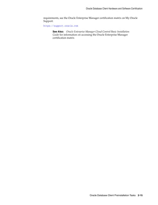 Oracle Database Client Hardware and Software Certification
Oracle Database Client Preinstallation Tasks 2-15
requirements, see the Oracle Enterprise Manager certification matrix on My Oracle
Support:
https://support.oracle.com
See Also: Oracle Enterprise Manager Cloud Control Basic Installation
Guide for information on accessing the Oracle Enterprise Manager
certification matrix
 