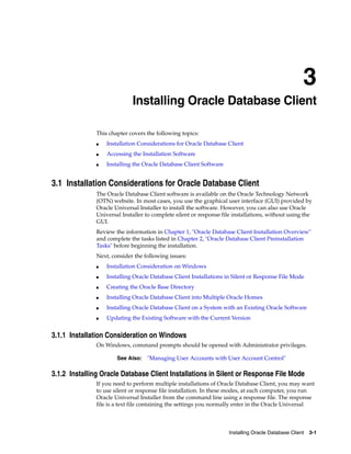 3
Installing Oracle Database Client 3-1
3 Installing Oracle Database Client
This chapter covers the following topics:
■ Installation Considerations for Oracle Database Client
■ Accessing the Installation Software
■ Installing the Oracle Database Client Software
3.1 Installation Considerations for Oracle Database Client
The Oracle Database Client software is available on the Oracle Technology Network
(OTN) website. In most cases, you use the graphical user interface (GUI) provided by
Oracle Universal Installer to install the software. However, you can also use Oracle
Universal Installer to complete silent or response file installations, without using the
GUI.
Review the information in Chapter 1, "Oracle Database Client Installation Overview"
and complete the tasks listed in Chapter 2, "Oracle Database Client Preinstallation
Tasks" before beginning the installation.
Next, consider the following issues:
■ Installation Consideration on Windows
■ Installing Oracle Database Client Installations in Silent or Response File Mode
■ Creating the Oracle Base Directory
■ Installing Oracle Database Client into Multiple Oracle Homes
■ Installing Oracle Database Client on a System with an Existing Oracle Software
■ Updating the Existing Software with the Current Version
3.1.1 Installation Consideration on Windows
On Windows, command prompts should be opened with Administrator privileges.
See Also: "Managing User Accounts with User Account Control"
3.1.2 Installing Oracle Database Client Installations in Silent or Response File Mode
If you need to perform multiple installations of Oracle Database Client, you may want
to use silent or response file installation. In these modes, at each computer, you run
Oracle Universal Installer from the command line using a response file. The response
file is a text file containing the settings you normally enter in the Oracle Universal
 