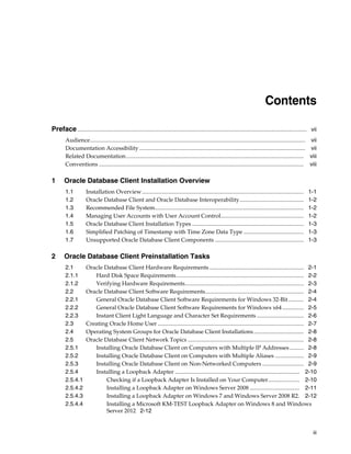 iii
Contents
Preface................................................................................................................................................................ vii
Audience...................................................................................................................................................... vii
Documentation Accessibility.................................................................................................................... vii
Related Documentation............................................................................................................................ viii
Conventions ............................................................................................................................................... viii
1 Oracle Database Client Installation Overview
1.1 Installation Overview................................................................................................................. 1-1
1.2 Oracle Database Client and Oracle Database Interoperability............................................. 1-2
1.3 Recommended File System........................................................................................................ 1-2
1.4 Managing User Accounts with User Account Control.......................................................... 1-2
1.5 Oracle Database Client Installation Types .............................................................................. 1-3
1.6 Simplified Patching of Timestamp with Time Zone Data Type .......................................... 1-3
1.7 Unsupported Oracle Database Client Components .............................................................. 1-3
2 Oracle Database Client Preinstallation Tasks
2.1 Oracle Database Client Hardware Requirements.................................................................. 2-1
2.1.1 Hard Disk Space Requirements......................................................................................... 2-2
2.1.2 Verifying Hardware Requirements................................................................................... 2-3
2.2 Oracle Database Client Software Requirements..................................................................... 2-4
2.2.1 General Oracle Database Client Software Requirements for Windows 32-Bit........... 2-4
2.2.2 General Oracle Database Client Software Requirements for Windows x64............... 2-5
2.2.3 Instant Client Light Language and Character Set Requirements ................................. 2-6
2.3 Creating Oracle Home User ...................................................................................................... 2-7
2.4 Operating System Groups for Oracle Database Client Installations................................... 2-8
2.5 Oracle Database Client Network Topics ................................................................................. 2-8
2.5.1 Installing Oracle Database Client on Computers with Multiple IP Addresses.......... 2-8
2.5.2 Installing Oracle Database Client on Computers with Multiple Aliases .................... 2-9
2.5.3 Installing Oracle Database Client on Non-Networked Computers ............................. 2-9
2.5.4 Installing a Loopback Adapter ....................................................................................... 2-10
2.5.4.1 Checking if a Loopback Adapter Is Installed on Your Computer...................... 2-10
2.5.4.2 Installing a Loopback Adapter on Windows Server 2008 ................................... 2-11
2.5.4.3 Installing a Loopback Adapter on Windows 7 and Windows Server 2008 R2. 2-12
2.5.4.4 Installing a Microsoft KM-TEST Loopback Adapter on Windows 8 and Windows
Server 2012 2-12
 