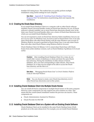 Installation Considerations for Oracle Database Client
3-2 Oracle Database Client Installation Guide
Installer GUI dialog boxes. This method lets you quickly perform multiple
installations using similar settings for each computer.
See Also: Appendix B, "Installing Oracle Database Client Using
Response Files" for instructions on performing silent and response file
installations
3.1.3 Creating the Oracle Base Directory
If you install Oracle Database Client on a computer with no other Oracle software
installed, Oracle Universal Installer creates an Oracle base directory for you. If Oracle
software is already installed, one or more Oracle base directories already exist. In the
latter case, Oracle Universal Installer offers you a choice of Oracle base directories into
which you can install Oracle Database Client.
You are not required to create an Oracle base directory before installation, but you can
do so if you want. If a Windows User Account is used as Oracle Home User, it can only
share Oracle Base with other Oracle Homes with the same Windows user account. If
Windows Built-in Account is specified as Oracle Home User, it can only share Oracle
Base with other client Oracle Homes using Windows Built-in Account.
Oracle Database Client 12c Release 1 (12.1) cannot share Oracle base with Oracle
homes from earlier database versions, such as Oracle Database 11g Release 2 (11.2) and
earlier.
Caution: After installing Oracle Database Client 12c or later, do not
install older version of databases or clients and share the same Oracle
base directory. During the installation of older releases of Oracle
Database, ACLs are reset corresponding to older releases. Thus Oracle
Database 12c or later services might not be able to access the Oracle
base directory and the files in it.
See Also: "Managing Oracle Home User" in Oracle Database Platform
Guide for Microsoft Windows
Note: You can choose to create a new Oracle base directory, even if
other Oracle base directories exist on the system.
3.1.4 Installing Oracle Database Client into Multiple Oracle Homes
You can install all Oracle components in multiple Oracle homes on the same computer.
However, some components can only support one active instance at a time. This
means that the current (latest) installation renders the previous one inactive. These
components are:
■ Oracle Administration Assistant for Windows
■ Oracle Provider for OLE DB
3.1.5 Installing Oracle Database Client on a System with an Existing Oracle Software
Oracle Database Client can be installed in the same Oracle Database home if both
products are at the same release level. For example, you can install Oracle Database
 