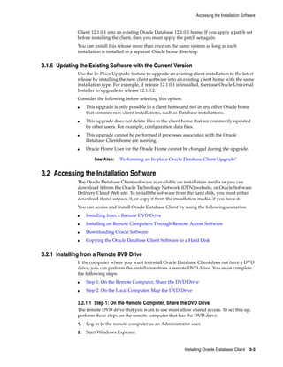 Accessing the Installation Software
Installing Oracle Database Client 3-3
Client 12.1.0.1 into an existing Oracle Database 12.1.0.1 home. If you apply a patch set
before installing the client, then you must apply the patch set again.
You can install this release more than once on the same system as long as each
installation is installed in a separate Oracle home directory.
3.1.6 Updating the Existing Software with the Current Version
Use the In-Place Upgrade feature to upgrade an existing client installation to the latest
release by installing the new client software into an existing client home with the same
installation type. For example, if release 12.1.0.1 is installed, then use Oracle Universal
Installer to upgrade to release 12.1.0.2.
Consider the following before selecting this option:
■ This upgrade is only possible in a client home and not in any other Oracle home
that contains non-client installations, such as Database installations.
■ This upgrade does not delete files in the client home that are commonly updated
by other users. For example, configuration data files.
■ This upgrade cannot be performed if processes associated with the Oracle
Database Client home are running.
■ Oracle Home User for the Oracle Home cannot be changed during the upgrade.
See Also: "Performing an In-place Oracle Database Client Upgrade"
3.2 Accessing the Installation Software
The Oracle Database Client software is available on installation media or you can
download it from the Oracle Technology Network (OTN) website, or Oracle Software
Delivery Cloud Web site. To install the software from the hard disk, you must either
download it and unpack it, or copy it from the installation media, if you have it.
You can access and install Oracle Database Client by using the following scenarios:
■ Installing from a Remote DVD Drive
■ Installing on Remote Computers Through Remote Access Software
■ Downloading Oracle Software
■ Copying the Oracle Database Client Software to a Hard Disk
3.2.1 Installing from a Remote DVD Drive
If the computer where you want to install Oracle Database Client does not have a DVD
drive, you can perform the installation from a remote DVD drive. You must complete
the following steps:
■ Step 1: On the Remote Computer, Share the DVD Drive
■ Step 2: On the Local Computer, Map the DVD Drive
3.2.1.1 Step 1: On the Remote Computer, Share the DVD Drive
The remote DVD drive that you want to use must allow shared access. To set this up,
perform these steps on the remote computer that has the DVD drive:
1. Log in to the remote computer as an Administrator user.
2. Start Windows Explorer.
 