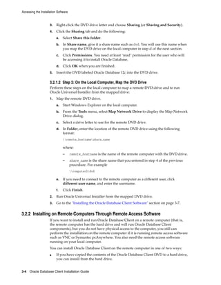 Accessing the Installation Software
3-4 Oracle Database Client Installation Guide
3. Right-click the DVD drive letter and choose Sharing (or Sharing and Security).
4. Click the Sharing tab and do the following:
a. Select Share this folder.
b. In Share name, give it a share name such as dvd. You will use this name when
you map the DVD drive on the local computer in step d of the next section.
c. Click Permissions. You need at least "read" permission for the user who will
be accessing it to install Oracle Database.
d. Click OK when you are finished.
5. Insert the DVD labeled Oracle Database 12c into the DVD drive.
3.2.1.2 Step 2: On the Local Computer, Map the DVD Drive
Perform these steps on the local computer to map a remote DVD drive and to run
Oracle Universal Installer from the mapped drive:
1. Map the remote DVD drive.
a. Start Windows Explorer on the local computer.
b. From the Tools menu, select Map Network Drive to display the Map Network
Drive dialog.
c. Select a drive letter to use for the remote DVD drive.
d. In Folder, enter the location of the remote DVD drive using the following
format:
remote_hostnameshare_name
where:
– remote_hostname is the name of the remote computer with the DVD drive.
– share_name is the share name that you entered in step 4 of the previous
procedure. For example
computer2dvd
e. If you need to connect to the remote computer as a different user, click
different user name, and enter the username.
f. Click Finish.
2. Run Oracle Universal Installer from the mapped DVD drive.
3. Go to the "Installing the Oracle Database Client Software" section on page 3-7.
3.2.2 Installing on Remote Computers Through Remote Access Software
If you want to install and run Oracle Database Client on a remote computer (that is,
the remote computer has the hard drive and will run Oracle Database Client
components), but you do not have physical access to the computer, you still can
perform the installation on the remote computer if it is running remote access software
such as VNC or Symantec pcAnywhere. You also need the remote access software
running on your local computer.
You can install Oracle Database Client on the remote computer in one of two ways:
■ If you have copied the contents of the Oracle Database Client DVD to a hard drive,
you can install from the hard drive.
 