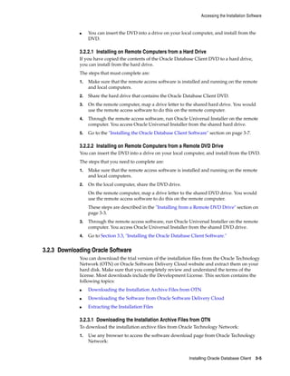Accessing the Installation Software
Installing Oracle Database Client 3-5
■ You can insert the DVD into a drive on your local computer, and install from the
DVD.
3.2.2.1 Installing on Remote Computers from a Hard Drive
If you have copied the contents of the Oracle Database Client DVD to a hard drive,
you can install from the hard drive.
The steps that must complete are:
1. Make sure that the remote access software is installed and running on the remote
and local computers.
2. Share the hard drive that contains the Oracle Database Client DVD.
3. On the remote computer, map a drive letter to the shared hard drive. You would
use the remote access software to do this on the remote computer.
4. Through the remote access software, run Oracle Universal Installer on the remote
computer. You access Oracle Universal Installer from the shared hard drive.
5. Go to the "Installing the Oracle Database Client Software" section on page 3-7.
3.2.2.2 Installing on Remote Computers from a Remote DVD Drive
You can insert the DVD into a drive on your local computer, and install from the DVD.
The steps that you need to complete are:
1. Make sure that the remote access software is installed and running on the remote
and local computers.
2. On the local computer, share the DVD drive.
On the remote computer, map a drive letter to the shared DVD drive. You would
use the remote access software to do this on the remote computer.
These steps are described in the "Installing from a Remote DVD Drive" section on
page 3-3.
3. Through the remote access software, run Oracle Universal Installer on the remote
computer. You access Oracle Universal Installer from the shared DVD drive.
4. Go to Section 3.3, "Installing the Oracle Database Client Software."
3.2.3 Downloading Oracle Software
You can download the trial version of the installation files from the Oracle Technology
Network (OTN) or Oracle Software Delivery Cloud website and extract them on your
hard disk. Make sure that you completely review and understand the terms of the
license. Most downloads include the Development License. This section contains the
following topics:
■ Downloading the Installation Archive Files from OTN
■ Downloading the Software from Oracle Software Delivery Cloud
■ Extracting the Installation Files
3.2.3.1 Downloading the Installation Archive Files from OTN
To download the installation archive files from Oracle Technology Network:
1. Use any browser to access the software download page from Oracle Technology
Network:
 