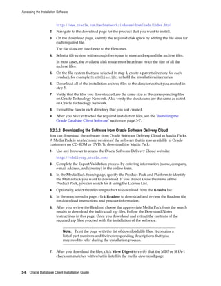 Accessing the Installation Software
3-6 Oracle Database Client Installation Guide
http://www.oracle.com/technetwork/indexes/downloads/index.html
2. Navigate to the download page for the product that you want to install.
3. On the download page, identify the required disk space by adding the file sizes for
each required file.
The file sizes are listed next to the filenames.
4. Select a file system with enough free space to store and expand the archive files.
In most cases, the available disk space must be at least twice the size of all the
archive files.
5. On the file system that you selected in step 4, create a parent directory for each
product, for example OraDBClient12c, to hold the installation directories.
6. Download all of the installation archive files to the directories that you created in
step 5.
7. Verify that the files you downloaded are the same size as the corresponding files
on Oracle Technology Network. Also verify the checksums are the same as noted
on Oracle Technology Network.
8. Extract the files in each directory that you just created.
9. After you have extracted the required installation files, see the "Installing the
Oracle Database Client Software" section on page 3-7.
3.2.3.2 Downloading the Software from Oracle Software Delivery Cloud
You can download the software from Oracle Software Delivery Cloud as Media Packs.
A Media Pack is an electronic version of the software that is also available to Oracle
customers on CD-ROM or DVD. To download the Media Pack:
1. Use any browser to access the Oracle Software Delivery Cloud website:
http://edelivery.oracle.com/
2. Complete the Export Validation process by entering information (name, company,
e-mail address, and country) in the online form.
3. In the Media Pack Search page, specify the Product Pack and Platform to identify
the Media Pack you want to download. If you do not know the name of the
Product Pack, you can search for it using the License List.
4. Optionally, select the relevant product to download from the Results list.
5. In the search results page, click Readme to download and review the Readme file
for download instructions and product information.
6. After you review the Readme, choose the appropriate Media Pack from the search
results to download the individual zip files. Follow the Download Notes
instructions in this page. Once you download and extract the contents of the
required zip files, proceed with the installation of the software.
Note: Print the page with the list of downloadable files. It contains a
list of part numbers and their corresponding descriptions that you
may need to refer during the installation process.
7. After you download the files, click View Digest to verify that the MD5 or SHA-1
checksum matches with what is listed in the media download page.
 