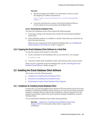 See Also:
■ My Oracle Support note 549617.1 for information on how to verify
the integrity of a software download at:
https://support.oracle.com/CSP/main/article?cmd=show&type=NOT&i
d=549617.1
■ Frequently Asked Questions section on the Oracle Software Delivery
Cloud website for more information about Media Packs
Installing the Oracle Database Client Software
Installing Oracle Database Client 3-7
3.2.3.3 Extracting the Installation Files
To extract the installation archive files, perform the following steps:
1. If necessary, change to the directory that contains the downloaded installation
archive files.
2. Oracle Database software is available as a zip file. Ensure that you extract the zip
file to the same directory.
When you have extracted all of the required installation files, see "Installing the
Oracle Database Client Software" section on page 3-7.
3.2.4 Copying the Oracle Database Client Software to a Hard Disk
To copy the contents of the media to a hard disk:
1. Create a directory for the installation files on your hard drive. For example:
d:installclient
2. Copy the contents of the installation media to the directory that you just created.
When you have copied the required installation files, see the "Installing the Oracle
Database Client Software" section on page 3-7.
3.3 Installing the Oracle Database Client Software
This section covers the following topics:
■ Guidelines for Installing Oracle Database Client
■ Procedure for Installing Oracle Database Client
■ Performing an In-place Oracle Database Client Upgrade
3.3.1 Guidelines for Installing Oracle Database Client
In most cases, you use the graphical user interface (GUI) provided by Oracle Universal
Installer to install Oracle Database Client. However, you can also use Oracle Universal
Installer to complete silent or response file installations, without using the GUI. This
method is particularly useful if you need to perform multiple installations of Oracle
Database Client.
As you install Oracle Database Client, follow these guidelines:
See Also: Appendix B, "Installing Oracle Database Client Using
Response Files" for information about silent or response file
installations
 