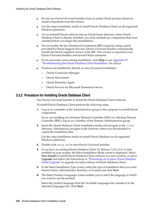 Installing the Oracle Database Client Software
3-8 Oracle Database Client Installation Guide
■ Do not use Oracle Universal Installer from an earlier Oracle product release to
install components from this release.
■ Use the same installation media to install Oracle Database Client on all supported
Windows platforms.
■ If you reinstall Oracle software into an Oracle home directory where Oracle
Database Client is already installed, you must reinstall any components that were
installed before you began the reinstallation.
■ Do not modify the Java Runtime Environment (JRE) except by using a patch
provided by Oracle Support Services. Oracle Universal Installer automatically
installs the Oracle-supplied version of the JRE. This version is required to run
Oracle Universal Installer and several Oracle assistants.
■ If you encounter errors during installation, click Help or see Appendix D,
"Troubleshooting the Oracle Database Client Installation" for advice.
■ Products not installed by default, in case of Custom installation:
– Oracle Connection Manager
– Oracle Net Listener
– Oracle Scheduler Agent
– Oracle Services for Microsoft Transaction Server
3.3.2 Procedure for Installing Oracle Database Client
Use Oracle Universal Installer to install the Oracle Database Client software.
To install Oracle Database Client perform the following steps:
1. Log on as a member of the Administrators group to the computer to install Oracle
components.
If you are installing on a Primary Domain Controller (PDC) or a Backup Domain
Controller (BDC), log on as a member of the Domain Administrators group.
2. Insert the Oracle Database Client installation media and navigate to the client
directory. Alternatively, navigate to the directory where you downloaded or
copied the installation files.
Use the same installation media to install Oracle Database on all supported
Windows platforms.
3. Double-click setup.exe to start Oracle Universal Installer.
4. If you have an existing Oracle Database Client 12c Release 1 (12.1.0.1) or later
installed on your system, the Select Installation Mode screen is displayed. Select
New Install to install Oracle Database Client software in a new location, or select
Upgrade and follow the instructions in "Performing an In-place Oracle Database
Client Upgrade" to upgrade an earlier release of Oracle Database Client.
5. In the Select Installation Type screen, select the type of installation that you want:
Instant Client, Administrator, Runtime, or Custom and click Next.
6. The Select Product Languages screen enables you to select the language in which
you want to run the product.
Select the product language from the Available Languages list, transfer it to the
Selected Languages list. Click Next.
 