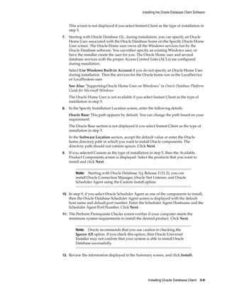 Installing the Oracle Database Client Software
Installing Oracle Database Client 3-9
This screen is not displayed if you select Instant Client as the type of installation in
step 5.
7. Starting with Oracle Database 12c, during installation, you can specify an Oracle
Home User associated with the Oracle Database home on the Specify Oracle Home
User screen. The Oracle Home user owns all the Windows services run by the
Oracle Database software. You can either specify an existing Windows user, or
have the installer create the user for you. The Oracle Home user and several
database services with the proper Access Control Lists (ACLs) are configured
during installation.
Select Use Windows Built-in Account if you do not specify an Oracle Home User
during installation. Then the services for the Oracle home run as the LocalService
or LocalSystem user.
See Also: "Supporting Oracle Home User on Windows" in Oracle Database Platform
Guide for Microsoft Windows
The Oracle Home User is not available if you select Instant Client as the type of
installation in step 5.
8. In the Specify Installation Location screen, enter the following details:
Oracle Base: This path appears by default. You can change the path based on your
requirement.
The Oracle Base section is not displayed if you select Instant Client as the type of
installation in step 5.
In the Software Location section, accept the default value or enter the Oracle
home directory path in which you want to install Oracle components. The
directory path should not contain spaces. Click Next.
9. If you selected Custom as the type of installation in step 5, then the Available
Product Components screen is displayed. Select the products that you want to
install and click Next.
Note: Starting with Oracle Database 11g Release 2 (11.2), you can
install Oracle Connection Manager, Oracle Net Listener, and Oracle
Scheduler Agent using the Custom install option.
10. In step 9, if you select Oracle Scheduler Agent as one of the components to install,
then the Oracle Database Scheduler Agent screen is displayed with the default
host name and default port number. Enter the Scheduler Agent Hostname and the
Scheduler Agent Port Number. Click Next.
11. The Perform Prerequisite Checks screen verifies if your computer meets the
minimum system requirements to install the desired product. Click Next.
Note: Oracle recommends that you use caution in checking the
Ignore All option. If you check this option, then Oracle Universal
Installer may not confirm that your system is able to install Oracle
Database successfully.
12. Review the information displayed in the Summary screen, and click Install.
 