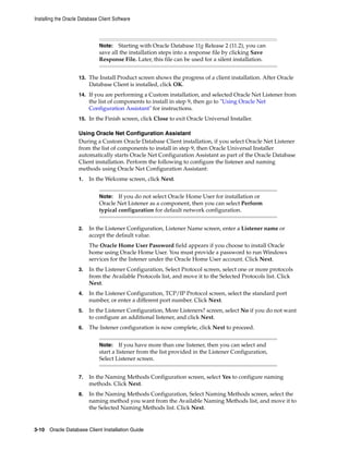 Note: Starting with Oracle Database 11g Release 2 (11.2), you can
save all the installation steps into a response file by clicking Save
Response File. Later, this file can be used for a silent installation.
Installing the Oracle Database Client Software
3-10 Oracle Database Client Installation Guide
13. The Install Product screen shows the progress of a client installation. After Oracle
Database Client is installed, click OK.
14. If you are performing a Custom installation, and selected Oracle Net Listener from
the list of components to install in step 9, then go to "Using Oracle Net
Configuration Assistant" for instructions.
15. In the Finish screen, click Close to exit Oracle Universal Installer.
Using Oracle Net Configuration Assistant
During a Custom Oracle Database Client installation, if you select Oracle Net Listener
from the list of components to install in step 9, then Oracle Universal Installer
automatically starts Oracle Net Configuration Assistant as part of the Oracle Database
Client installation. Perform the following to configure the listener and naming
methods using Oracle Net Configuration Assistant:
1. In the Welcome screen, click Next.
Note: If you do not select Oracle Home User for installation or
Oracle Net Listener as a component, then you can select Perform
typical configuration for default network configuration.
2. In the Listener Configuration, Listener Name screen, enter a Listener name or
accept the default value.
The Oracle Home User Password field appears if you choose to install Oracle
home using Oracle Home User. You must provide a password to run Windows
services for the listener under the Oracle Home User account. Click Next.
3. In the Listener Configuration, Select Protocol screen, select one or more protocols
from the Available Protocols list, and move it to the Selected Protocols list. Click
Next.
4. In the Listener Configuration, TCP/IP Protocol screen, select the standard port
number, or enter a different port number. Click Next.
5. In the Listener Configuration, More Listeners? screen, select No if you do not want
to configure an additional listener, and click Next.
6. The listener configuration is now complete, click Next to proceed.
Note: If you have more than one listener, then you can select and
start a listener from the list provided in the Listener Configuration,
Select Listener screen.
7. In the Naming Methods Configuration screen, select Yes to configure naming
methods. Click Next.
8. In the Naming Methods Configuration, Select Naming Methods screen, select the
naming method you want from the Available Naming Methods list, and move it to
the Selected Naming Methods list. Click Next.
 