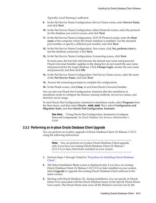 Installing the Oracle Database Client Software
Installing Oracle Database Client 3-11
Typically, Local Naming is sufficient.
9. In the Net Service Name Configuration, Service Name screen, enter Service Name,
and click Next.
10. In the Net Service Name Configuration, Select Protocols screen, select the protocol
for the database you want to access, and click Next.
11. In the Net Service Name Configuration, TCP/IP Protocol screen, enter the Host
name of the computer where the Oracle database is installed. Use the standard
port number, or specify a different port number, and click Next.
12. In the Net Service Name Configuration, Test screen, click Yes, perform a test to
test the database connection. Click Next.
13. In the Net Service Name Configuration, Connecting screen, click Next.
In most cases, the test fails only because the default user name and password
Oracle Universal Installer supplies in the dialog box do not match the user name
and password for the target database. Click Change Login, reenter the user name
and password, and then click OK.
14. In the Net Service Name Configuration, Net Service Name screen, enter the name
of the Net Service Name, and click Next.
15. Answer the remaining prompts to complete the configuration.
16. In the Finish screen, click Close, to exit from Oracle Universal Installer.
You can also run Oracle Net Configuration Assistant after the installation in
standalone mode to configure the listener, naming methods, net service names, and
directory server usage.
To start Oracle Net Configuration Assistant in standalone mode, select Programs from
the Start menu, and then select Oracle - HOME_NAME. Next, select Configuration and
Migration Tools, and then Oracle Net Configuration Assistant.
See Also: "Using Oracle Net Configuration Assistant to Configure
Network Components" in Oracle Database Net Services Administrator's
Guide
3.3.3 Performing an In-place Oracle Database Client Upgrade
You can perform an in-place upgrade of Oracle Database Client 12c Release 1 (12.1)
using the following instructions:
Note: You can perform an in-place Oracle Database Client upgrade
only if you have an existing Oracle Database Client 12c Release 1
(12.1.0.1) or later client home installed on your system.
1. Perform Steps 1 through 3 listed in "Procedure for Installing Oracle Database
Client".
2. The Select Installation Mode screen is displayed only if you have an existing
Oracle Database Client 12c Release 1 (12.1.0.1) or later installed on your system.
Select Upgrade to upgrade the existing Oracle Database Client software to the
latest version.
3. Starting with Oracle Database 12c, during installation, you can specify an Oracle
Home User associated with the Oracle Database home on the Specify Oracle Home
User screen. The Oracle Home user owns all the Windows services run by the
 