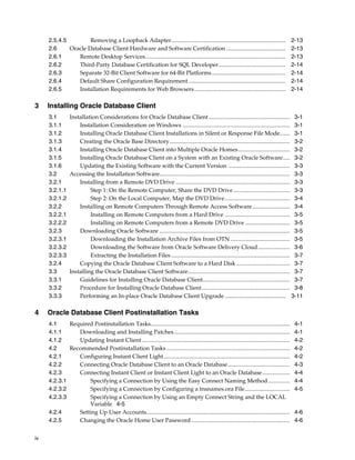 iv
2.5.4.5 Removing a Loopback Adapter............................................................................... 2-13
2.6 Oracle Database Client Hardware and Software Certification ......................................... 2-13
2.6.1 Remote Desktop Services................................................................................................. 2-13
2.6.2 Third-Party Database Certification for SQL Developer.............................................. 2-14
2.6.3 Separate 32-Bit Client Software for 64-Bit Platforms................................................... 2-14
2.6.4 Default Share Configuration Requirement ................................................................... 2-14
2.6.5 Installation Requirements for Web Browsers............................................................... 2-14
3 Installing Oracle Database Client
3.1 Installation Considerations for Oracle Database Client........................................................ 3-1
3.1.1 Installation Consideration on Windows .......................................................................... 3-1
3.1.2 Installing Oracle Database Client Installations in Silent or Response File Mode....... 3-1
3.1.3 Creating the Oracle Base Directory................................................................................... 3-2
3.1.4 Installing Oracle Database Client into Multiple Oracle Homes.................................... 3-2
3.1.5 Installing Oracle Database Client on a System with an Existing Oracle Software..... 3-2
3.1.6 Updating the Existing Software with the Current Version .......................................... 3-3
3.2 Accessing the Installation Software.......................................................................................... 3-3
3.2.1 Installing from a Remote DVD Drive ............................................................................... 3-3
3.2.1.1 Step 1: On the Remote Computer, Share the DVD Drive....................................... 3-3
3.2.1.2 Step 2: On the Local Computer, Map the DVD Drive............................................. 3-4
3.2.2 Installing on Remote Computers Through Remote Access Software.......................... 3-4
3.2.2.1 Installing on Remote Computers from a Hard Drive ............................................. 3-5
3.2.2.2 Installing on Remote Computers from a Remote DVD Drive ............................... 3-5
3.2.3 Downloading Oracle Software .......................................................................................... 3-5
3.2.3.1 Downloading the Installation Archive Files from OTN ......................................... 3-5
3.2.3.2 Downloading the Software from Oracle Software Delivery Cloud...................... 3-6
3.2.3.3 Extracting the Installation Files .................................................................................. 3-7
3.2.4 Copying the Oracle Database Client Software to a Hard Disk..................................... 3-7
3.3 Installing the Oracle Database Client Software...................................................................... 3-7
3.3.1 Guidelines for Installing Oracle Database Client............................................................ 3-7
3.3.2 Procedure for Installing Oracle Database Client............................................................. 3-8
3.3.3 Performing an In-place Oracle Database Client Upgrade .......................................... 3-11
4 Oracle Database Client Postinstallation Tasks
4.1 Required Postinstallation Tasks................................................................................................ 4-1
4.1.1 Downloading and Installing Patches................................................................................ 4-1
4.1.2 Updating Instant Client ...................................................................................................... 4-2
4.2 Recommended Postinstallation Tasks ..................................................................................... 4-2
4.2.1 Configuring Instant Client Light....................................................................................... 4-2
4.2.2 Connecting Oracle Database Client to an Oracle Database........................................... 4-3
4.2.3 Connecting Instant Client or Instant Client Light to an Oracle Database................... 4-4
4.2.3.1 Specifying a Connection by Using the Easy Connect Naming Method............... 4-4
4.2.3.2 Specifying a Connection by Configuring a tnsnames.ora File............................... 4-5
4.2.3.3 Specifying a Connection by Using an Empty Connect String and the LOCAL
Variable 4-5
4.2.4 Setting Up User Accounts................................................................................................... 4-6
4.2.5 Changing the Oracle Home User Password .................................................................... 4-6
 