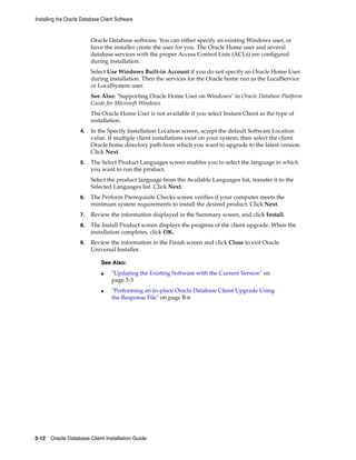 Installing the Oracle Database Client Software
3-12 Oracle Database Client Installation Guide
Oracle Database software. You can either specify an existing Windows user, or
have the installer create the user for you. The Oracle Home user and several
database services with the proper Access Control Lists (ACLs) are configured
during installation.
Select Use Windows Built-in Account if you do not specify an Oracle Home User
during installation. Then the services for the Oracle home run as the LocalService
or LocalSystem user.
See Also: "Supporting Oracle Home User on Windows" in Oracle Database Platform
Guide for Microsoft Windows
The Oracle Home User is not available if you select Instant Client as the type of
installation.
4. In the Specify Installation Location screen, accept the default Software Location
value. If multiple client installations exist on your system, then select the client
Oracle home directory path from which you want to upgrade to the latest version.
Click Next.
5. The Select Product Languages screen enables you to select the language in which
you want to run the product.
Select the product language from the Available Languages list, transfer it to the
Selected Languages list. Click Next.
6. The Perform Prerequisite Checks screen verifies if your computer meets the
minimum system requirements to install the desired product. Click Next.
7. Review the information displayed in the Summary screen, and click Install.
8. The Install Product screen displays the progress of the client upgrade. When the
installation completes, click OK.
9. Review the information in the Finish screen and click Close to exit Oracle
Universal Installer.
See Also:
■ "Updating the Existing Software with the Current Version" on
page 3-3
■ "Performing an In-place Oracle Database Client Upgrade Using
the Response File" on page B-6
 