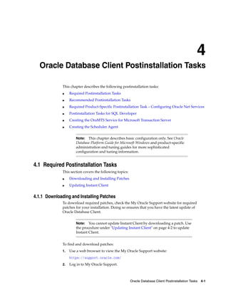 4
Oracle Database Client Postinstallation Tasks 4-1
4 Oracle Database Client Postinstallation Tasks
This chapter describes the following postinstallation tasks:
■ Required Postinstallation Tasks
■ Recommended Postinstallation Tasks
■ Required Product-Specific Postinstallation Task – Configuring Oracle Net Services
■ Postinstallation Tasks for SQL Developer
■ Creating the OraMTS Service for Microsoft Transaction Server
■ Creating the Scheduler Agent
Note: This chapter describes basic configuration only. See Oracle
Database Platform Guide for Microsoft Windows and product-specific
administration and tuning guides for more sophisticated
configuration and tuning information.
4.1 Required Postinstallation Tasks
This section covers the following topics:
■ Downloading and Installing Patches
■ Updating Instant Client
4.1.1 Downloading and Installing Patches
To download required patches, check the My Oracle Support website for required
patches for your installation. Doing so ensures that you have the latest update of
Oracle Database Client.
Note: You cannot update Instant Client by downloading a patch. Use
the procedure under "Updating Instant Client" on page 4-2 to update
Instant Client.
To find and download patches:
1. Use a web browser to view the My Oracle Support website:
https://support.oracle.com/
2. Log in to My Oracle Support.
 