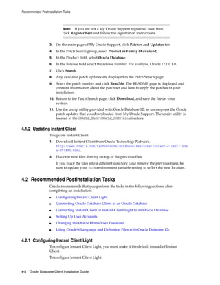 Note: If you are not a My Oracle Support registered user, then
click Register here and follow the registration instructions.
Recommended Postinstallation Tasks
4-2 Oracle Database Client Installation Guide
3. On the main page of My Oracle Support, click Patches and Updates tab.
4. In the Patch Search group, select Product or Family (Advanced).
5. In the Product field, select Oracle Database.
6. In the Release field select the release number. For example, Oracle 12.1.0.1.0.
7. Click Search.
8. Any available patch updates are displayed in the Patch Search page.
9. Select the patch number and click ReadMe. The README page is displayed and
contains information about the patch set and how to apply the patches to your
installation.
10. Return to the Patch Search page, click Download, and save the file on your
system.
11. Use the unzip utility provided with Oracle Database 12c to uncompress the Oracle
patch updates that you downloaded from My Oracle Support. The unzip utility is
located in the ORACLE_BASEORACLE_HOMEbin directory.
4.1.2 Updating Instant Client
To update Instant Client:
1. Download Instant Client from Oracle Technology Network
http://www.oracle.com/technetwork/database/features/instant-client/inde
x-097480.html.
2. Place the new files directly on top of the previous files.
If you place the files into a different directory (and remove the previous files), be
sure to update your PATH environment variable setting to reflect the new location.
4.2 Recommended Postinstallation Tasks
Oracle recommends that you perform the tasks in the following sections after
completing an installation:
■ Configuring Instant Client Light
■ Connecting Oracle Database Client to an Oracle Database
■ Connecting Instant Client or Instant Client Light to an Oracle Database
■ Setting Up User Accounts
■ Changing the Oracle Home User Password
■ Using Oracle9i Language and Definition Files with Oracle Database 12c
4.2.1 Configuring Instant Client Light
To configure Instant Client Light, you must make it the default instead of Instant
Client.
To configure Instant Client Light:
 
