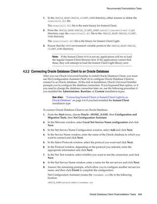 Recommended Postinstallation Tasks
Oracle Database Client Postinstallation Tasks 4-3
1. In the ORACLE_BASEORACLE_CLIENT_HOME directory, either rename or delete the
oraociei12.dll file.
The oraociei12.dll file is the main binary for Instant Client.
2. From the ORACLE_BASEORACLE_CLIENT_HOMEinstallinstantclientlight
directory, copy the oraociicus12.dll file to the ORACLE_BASEORACLE_CLIENT_
HOME directory.
The oraociicus12.dll file is the binary for Instant Client Light.
3. Ensure that the PATH environment variable points to the ORACLE_BASEORACLE_
CLIENT_HOME directory.
Note: If the Instant Client PATH is not set, applications will try to load
the regular Instant Client libraries first. If the applications cannot find
these, they will attempt to load the Instant Client Light library next.
4.2.2 Connecting Oracle Database Client to an Oracle Database
After you run Oracle Universal Installer to install Oracle Database Client, you must
use Net Configuration Assistant (NetCA) to configure Oracle Database Client to
connect to an Oracle database. At the end of installation, Oracle Universal Installer
prompts you to configure the database connection. If you bypassed that option, or if
you need to change the database connection later on, use the following procedure if
you installed the Administrator, Runtime, or Custom installation types.
See Also: "Connecting Instant Client or Instant Client Light to an
Oracle Database" on page 4-4 if you had installed the Instant Client
installation type
To connect Oracle Database Client to an Oracle Database:
1. From the Start menu, choose Oracle - HOME_NAME, then Configuration and
Migration Tools, then Net Configuration Assistant.
2. In the Welcome window, select Local Net Service Name configuration and click
Next.
3. In the Net Service Name Configuration window, select Add and click Next.
4. In the Service Name window, enter the name of the Oracle database to which you
want to connect and click Next.
5. In the Select Protocols window, select the protocol you want and click Next.
6. In the Protocol window, depending on the protocol you selected, enter the
appropriate information and click Next.
7. In the Net Test window, select whether you want to test the connection, and click
Next.
8. In the Net Service Name window, enter a name for the net service and click Next.
9. Answer the remaining prompts, which allow you to configure another net service
name, and then click Finish to complete the configuration.
Net Configuration Assistant creates the tnsnames.ora file in the following
location:
ORACLE_HOMEnetworkadmintnsnames.ora
 