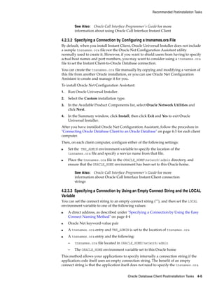 See Also: Oracle Call Interface Programmer's Guide for more
information about using Oracle Call Interface Instant Client
Recommended Postinstallation Tasks
Oracle Database Client Postinstallation Tasks 4-5
4.2.3.2 Specifying a Connection by Configuring a tnsnames.ora File
By default, when you install Instant Client, Oracle Universal Installer does not include
a sample tnsnames.ora file nor the Oracle Net Configuration Assistant utility
normally used to create it. However, if you want to shield users from having to specify
actual host names and port numbers, you may want to consider using a tnsnames.ora
file to set the Instant Client-to-Oracle Database connection.
You can create the tnsnames.ora file manually by copying and modifying a version of
this file from another Oracle installation, or you can use Oracle Net Configuration
Assistant to create and manage it for you.
To install Oracle Net Configuration Assistant:
1. Run Oracle Universal Installer.
2. Select the Custom installation type.
3. In the Available Product Components list, select Oracle Network Utilities and
click Next.
4. In the Summary window, click Install, then click Exit and Yes to exit Oracle
Universal Installer.
After you have installed Oracle Net Configuration Assistant, follow the procedure in
"Connecting Oracle Database Client to an Oracle Database" on page 4-3 for each client
computer.
Then, on each client computer, configure either of the following settings:
■ Set the TNS_ADMIN environment variable to specify the location of the
tnsnames.ora file and specify a service name from that file.
■ Place the tnsnames.ora file in the ORACLE_HOMEnetworkadmin directory, and
ensure that the ORACLE_HOME environment has been set to this Oracle home.
See Also: Oracle Call Interface Programmer's Guide for more
information about Oracle Call Interface Instant Client connection
strings
4.2.3.3 Specifying a Connection by Using an Empty Connect String and the LOCAL
Variable
You can set the connect string to an empty connect string (""), and then set the LOCAL
environment variable to one of the following values:
■ A direct address, as described under "Specifying a Connection by Using the Easy
Connect Naming Method" on page 4-4
■ Oracle Net keyword-value pair
■ A tnsnames.ora entry and TNS_ADMIN is set to the location of tnsnames.ora
■ A tnsnames.ora entry and the following:
– tnsnames.ora file located in ORACLE_HOME/network/admin
– The ORACLE_HOME environment variable set to this Oracle home
This method allows your applications to specify internally a connection string if the
application code itself uses an empty connection string. The benefit of an empty
connect string is that the application itself does not need to specify the tnsnames.ora
 