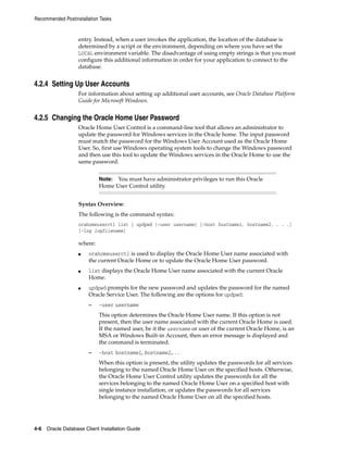 Recommended Postinstallation Tasks
4-6 Oracle Database Client Installation Guide
entry. Instead, when a user invokes the application, the location of the database is
determined by a script or the environment, depending on where you have set the
LOCAL environment variable. The disadvantage of using empty strings is that you must
configure this additional information in order for your application to connect to the
database.
4.2.4 Setting Up User Accounts
For information about setting up additional user accounts, see Oracle Database Platform
Guide for Microsoft Windows.
4.2.5 Changing the Oracle Home User Password
Oracle Home User Control is a command-line tool that allows an administrator to
update the password for Windows services in the Oracle home. The input password
must match the password for the Windows User Account used as the Oracle Home
User. So, first use Windows operating system tools to change the Windows password
and then use this tool to update the Windows services in the Oracle Home to use the
same password.
Note: You must have administrator privileges to run this Oracle
Home User Control utility.
Syntax Overview:
The following is the command syntax:
orahomeuserctl list | updpwd [-user username] [-host hostname1, hostname2, . . .]
[-log logfilename]
where:
■ orahomeuserctl is used to display the Oracle Home User name associated with
the current Oracle Home or to update the Oracle Home User password.
■ list displays the Oracle Home User name associated with the current Oracle
Home.
■ updpwd prompts for the new password and updates the password for the named
Oracle Service User. The following are the options for updpwd:
– -user username
This option determines the Oracle Home User name. If this option is not
present, then the user name associated with the current Oracle Home is used.
If the named user, be it the username or user of the current Oracle Home, is an
MSA or Windows Built-in Account, then an error message is displayed and
the command is terminated.
– -host hostname1, hostname2,. . .
When this option is present, the utility updates the passwords for all services
belonging to the named Oracle Home User on the specified hosts. Otherwise,
the Oracle Home User Control utility updates the passwords for all the
services belonging to the named Oracle Home User on a specified host with
single instance installation, or updates the passwords for all services
belonging to the named Oracle Home User on all the specified hosts.
 