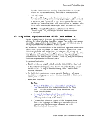 Recommended Postinstallation Tasks
Oracle Database Client Postinstallation Tasks 4-7
When the update completes, the utility displays the number of successful
updates and any services that failed to update with the new password.
– -log logfilename
This option adds the password update operation results to a log file for every
service name receiving the new password. By default, the log files are located
in the ORACLE_HOMElog directory. If logfilename specifies only a file name,
then the log is stored in the named file in the default directory. However, if the
logfilename contains a path, then that path is used without modification.
See Also: "Using the Oracle Home User Control Tool" in Oracle
Database Platform Guide for Microsoft Windows for detailed description
of this utility
4.2.6 Using Oracle9i Language and Definition Files with Oracle Database 12c
Changes have been made to the content of some of the language and territory
definition files in Oracle Database 10g and later releases. These updates are necessary
to correct the legacy definitions that no longer meet the local conventions in some of
the languages and territories that Oracle Database supports.
Oracle Database 12c customers should review their existing application code to ensure
that the correct cultural conventions, which were introduced and defined in Oracle
Database 10g, are being used. For customers who may not be able to make the
necessary code changes to support their applications, Oracle Database offers Oracle9i
locale definition files with this release of Oracle Database. If the Oracle Database
server installation has been configured to use the Oracle9i files, then you must enable
this functionality in each client installation as well.
To enable this functionality:
1. Run the cr9idata.pl script, by default located in ORACLE_HOMEnlsdataold.
If the client installation type you chose does not include this directory, you can
find the cr9idata.pl script in the same directory path in a default Oracle
Database installation.
2. Set the ORA_NLS10 environment variable to point to the directory where you
installed the new language and territory definition files, which by default are in
ORACLE_HOMEnlsdata.
3. Restart Oracle Database.
See Also:
■ Appendix B, "Installing Oracle Database Client Using Response
Files" for information about response files, in which you can set
the b_cr9idata variable and then run the response file with
Oracle Universal Installer
■ Appendix C, "Configuring Oracle Database Globalization
Support" for information about globalization support that is
affected by this release of Oracle Database
■ Oracle Database Globalization Support Guide for information about
the NLS_LANG parameter, the Globalization Support initialization
parameters, and the changes made to language and territory
definitions in Oracle Database 10g
 