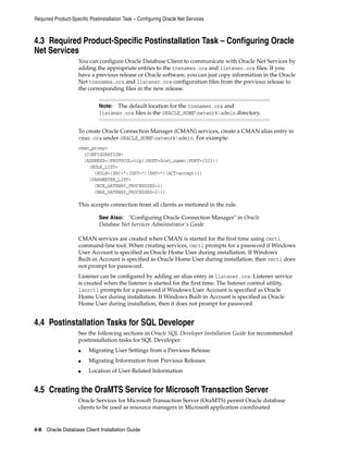 Required Product-Specific Postinstallation Task – Configuring Oracle Net Services
4-8 Oracle Database Client Installation Guide
4.3 Required Product-Specific Postinstallation Task – Configuring Oracle
Net Services
You can configure Oracle Database Client to communicate with Oracle Net Services by
adding the appropriate entries to the tnsnames.ora and listener.ora files. If you
have a previous release or Oracle software, you can just copy information in the Oracle
Net tnsnames.ora and listener.ora configuration files from the previous release to
the corresponding files in the new release.
Note: The default location for the tnsnames.ora and
listener.ora files is the ORACLE_HOMEnetworkadmin directory.
To create Oracle Connection Manager (CMAN) services, create a CMAN alias entry in
cman.ora under ORACLE_HOMEnetworkadmin. For example:
cman_proxy=
(CONFIGURATION=
(ADDRESS=(PROTOCOL=tcp)(HOST=host_name)(PORT=1521))
(RULE_LIST=
(RULE=(SRC=*)(DST=*)(SRV=*)(ACT=accept)))
(PARAMETER_LIST=
(MIN_GATEWAY_PROCESSSES=1)
(MAX_GATEWAY_PROCESSES=2)))
This accepts connection from all clients as metioned in the rule.
See Also: "Configuring Oracle Connection Manager" in Oracle
Database Net Services Administrator's Guide
CMAN services are created when CMAN is started for the first time using cmctl
command-line tool. When creating services, cmctl prompts for a password if Windows
User Account is specified as Oracle Home User during installation. If Windows
Built-in Account is specified as Oracle Home User during installation, then cmctl does
not prompt for password.
Listener can be configured by adding an alias entry in listener.ora. Listener service
is created when the listener is started for the first time. The listener control utility,
lsnrctl prompts for a password if Windows User Account is specified as Oracle
Home User during installation. If Windows Built-in Account is specified as Oracle
Home User during installation, then it does not prompt for password.
4.4 Postinstallation Tasks for SQL Developer
See the following sections in Oracle SQL Developer Installation Guide for recommended
postinstallation tasks for SQL Developer:
■ Migrating User Settings from a Previous Release
■ Migrating Information from Previous Releases
■ Location of User-Related Information
4.5 Creating the OraMTS Service for Microsoft Transaction Server
Oracle Services for Microsoft Transaction Server (OraMTS) permit Oracle database
clients to be used as resource managers in Microsoft application coordinated
 