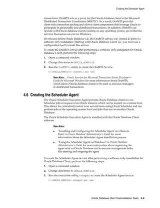 Creating the Scheduler Agent
Oracle Database Client Postinstallation Tasks 4-9
transactions. OraMTS acts as a proxy for the Oracle database client to the Microsoft
Distributed Transaction Coordinator (MSDTC). As a result, OraMTS provides
client-side connection pooling and allows client components that leverage Oracle to
participate in promotable and distributed transactions. In addition, OraMTS can
operate with Oracle database clients running on any operating system, given that the
services themselves are run on Windows.
On releases before Oracle Database 12c, the OraMTS service was created as part of a
software-only installation. Starting with Oracle Database Client 12c, you must use a
configuration tool to create this service.
To create the OraMTS service after performing a software-only installation for Oracle
Database Client, perform the following steps:
1. Open a command window.
2. Change directories to ORACLE_HOMEbin.
3. Run the OraMTSCtl utility to create the OraMTS Service:
C:ORACLE_HOMEbin> oramtsctl.exe -new
See Also: Oracle Services for Microsoft Transaction Server Developer's
Guide for Microsoft Windows for more information about OraMTS,
which allows Oracle database clients to be used as resource managers
in distributed transactions
4.6 Creating the Scheduler Agent
The Oracle Scheduler Execution Agent permits Oracle Database clients to run
Scheduler jobs at request of an Oracle instance which can be located on a remote host.
This allows for centralized control over several hosts using Oracle Scheduler and can
perform jobs at the operating system level and jobs that run on another Oracle
Database.
The Oracle Scheduler Execution Agent is installed with the Oracle Database Client
software.
See Also:
■ "Installing and Configuring the Scheduler Agent on a Remote
Host" in Oracle Database Administrator's Guide for more
information about the Scheduler Agent installation process
■ "Using the Scheduler Agent on Windows" in Oracle Database
Administrator's Guide for more information about registering the
agent with an Oracle Database and to execute management tasks
like starting and stopping the agent
To create the Scheduler Agent service after performing a software-only installation for
Oracle Database Client, perform the following steps:
1. Open a command window.
2. Change directories to ORACLE_HOMEbin.
3. Run the executable utility, schagent to create the Scheduler Agent service:
C:ORACLE_HOMEbin> schagent.exe -new
 