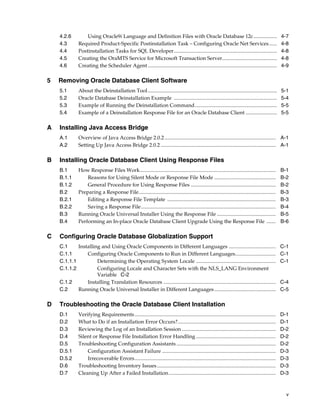 v
4.2.6 Using Oracle9i Language and Definition Files with Oracle Database 12c.................. 4-7
4.3 Required Product-Specific Postinstallation Task – Configuring Oracle Net Services...... 4-8
4.4 Postinstallation Tasks for SQL Developer............................................................................... 4-8
4.5 Creating the OraMTS Service for Microsoft Transaction Server.......................................... 4-8
4.6 Creating the Scheduler Agent................................................................................................... 4-9
5 Removing Oracle Database Client Software
5.1 About the Deinstallation Tool................................................................................................... 5-1
5.2 Oracle Database Deinstallation Example ............................................................................... 5-4
5.3 Example of Running the Deinstallation Command............................................................... 5-5
5.4 Example of a Deinstallation Response File for an Oracle Database Client ........................ 5-5
A Installing Java Access Bridge
A.1 Overview of Java Access Bridge 2.0.2..................................................................................... A-1
A.2 Setting Up Java Access Bridge 2.0.2 ........................................................................................ A-1
B Installing Oracle Database Client Using Response Files
B.1 How Response Files Work........................................................................................................ B-1
B.1.1 Reasons for Using Silent Mode or Response File Mode ............................................... B-2
B.1.2 General Procedure for Using Response Files ................................................................. B-2
B.2 Preparing a Response File......................................................................................................... B-3
B.2.1 Editing a Response File Template ................................................................................... B-3
B.2.2 Saving a Response File....................................................................................................... B-4
B.3 Running Oracle Universal Installer Using the Response File ............................................. B-5
B.4 Performing an In-place Oracle Database Client Upgrade Using the Response File ....... B-6
C Configuring Oracle Database Globalization Support
C.1 Installing and Using Oracle Components in Different Languages .................................... C-1
C.1.1 Configuring Oracle Components to Run in Different Languages............................... C-1
C.1.1.1 Determining the Operating System Locale ............................................................. C-1
C.1.1.2 Configuring Locale and Character Sets with the NLS_LANG Environment
Variable C-2
C.1.2 Installing Translation Resources ...................................................................................... C-4
C.2 Running Oracle Universal Installer in Different Languages............................................... C-5
D Troubleshooting the Oracle Database Client Installation
D.1 Verifying Requirements............................................................................................................ D-1
D.2 What to Do if an Installation Error Occurs?........................................................................... D-1
D.3 Reviewing the Log of an Installation Session ........................................................................ D-2
D.4 Silent or Response File Installation Error Handling ............................................................. D-2
D.5 Troubleshooting Configuration Assistants ............................................................................ D-2
D.5.1 Configuration Assistant Failure ....................................................................................... D-3
D.5.2 Irrecoverable Errors............................................................................................................ D-3
D.6 Troubleshooting Inventory Issues........................................................................................... D-3
D.7 Cleaning Up After a Failed Installation.................................................................................. D-3
 