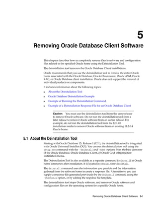 5
Removing Oracle Database Client Software 5-1
5 Removing Oracle Database Client Software
This chapter describes how to completely remove Oracle software and configuration
files related to the specified Oracle home using the Deinstallation Tool.
The deinstallation tool removes the Oracle Database Client installations.
Oracle recommends that you use the deinstallation tool to remove the entire Oracle
home associated with the Oracle Database, Oracle Clusterware, Oracle ASM, Oracle
RAC, or Oracle Database client installation. Oracle does not support the removal of
individual products or components.
It includes information about the following topics:
■ About the Deinstallation Tool
■ Oracle Database Deinstallation Example
■ Example of Running the Deinstallation Command
■ Example of a Deinstallation Response File for an Oracle Database Client
Caution: You must use the deinstallation tool from the same release
to remove Oracle software. Do not run the deinstallation tool from a
later release to remove Oracle software from an earlier release. For
example, do not run the deinstallation tool from the 12.1.0.1
installation media to remove Oracle software from an existing 11.2.0.4
Oracle home.
5.1 About the Deinstallation Tool
Starting with Oracle Database 12c Release 1 (12.1), the deinstallation tool is integrated
with Oracle Universal Installer (OUI). You can run the deinstallation tool using the
setup.exe command with the -deinstall and -home options from the base directory
of the Oracle Database, Oracle Database Client, or Oracle Grid Infrastructure
installation media.
The Deinstallation Tool is also available as a separate command (deinstall) in Oracle
home directories after installation. It is located in ORACLE_HOMEdeinstall.
The deinstall command uses the information you provide and the information
gathered from the software home to create a response file. Alternatively, you can
supply a response file generated previously by the deinstall command using the
–checkonly option, or by editing the response file template.
The deinstallation tool stops Oracle software, and removes Oracle software and
configuration files on the operating system for a specific Oracle home.
 