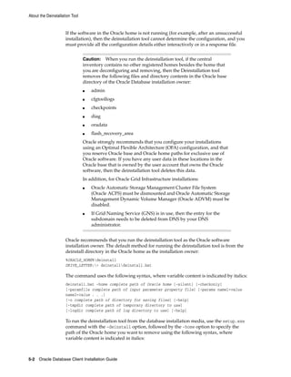 About the Deinstallation Tool
5-2 Oracle Database Client Installation Guide
If the software in the Oracle home is not running (for example, after an unsuccessful
installation), then the deinstallation tool cannot determine the configuration, and you
must provide all the configuration details either interactively or in a response file.
Caution: When you run the deinstallation tool, if the central
inventory contains no other registered homes besides the home that
you are deconfiguring and removing, then the Deinstallation tool
removes the following files and directory contents in the Oracle base
directory of the Oracle Database installation owner:
■ admin
■ cfgtoollogs
■ checkpoints
■ diag
■ oradata
■ flash_recovery_area
Oracle strongly recommends that you configure your installations
using an Optimal Flexible Architecture (OFA) configuration, and that
you reserve Oracle base and Oracle home paths for exclusive use of
Oracle software. If you have any user data in these locations in the
Oracle base that is owned by the user account that owns the Oracle
software, then the deinstallation tool deletes this data.
In addition, for Oracle Grid Infrastructure installations:
■ Oracle Automatic Storage Management Cluster File System
(Oracle ACFS) must be dismounted and Oracle Automatic Storage
Management Dynamic Volume Manager (Oracle ADVM) must be
disabled.
■ If Grid Naming Service (GNS) is in use, then the entry for the
subdomain needs to be deleted from DNS by your DNS
administrator.
Oracle recommends that you run the deinstallation tool as the Oracle software
installation owner. The default method for running the deinstallation tool is from the
deinstall directory in the Oracle home as the installation owner:
%ORACLE_HOME%deinstall
DRIVE_LETTER:> deinstalldeinstall.bat
The command uses the following syntax, where variable content is indicated by italics:
deinstall.bat -home complete path of Oracle home [-silent] [-checkonly]
[-paramfile complete path of input parameter property file] [-params name1=value
name2=value . . .]
[-o complete path of directory for saving files] [-help]
[-tmpdir complete path of temporary directory to use]
[-logdir complete path of log directory to use] [-help]
To run the deinstallation tool from the database installation media, use the setup.exe
command with the -deinstall option, followed by the -home option to specify the
path of the Oracle home you want to remove using the following syntax, where
variable content is indicated in italics:
 