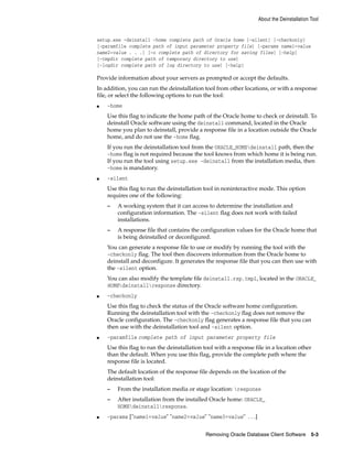 About the Deinstallation Tool
Removing Oracle Database Client Software 5-3
setup.exe -deinstall -home complete path of Oracle home [-silent] [-checkonly]
[-paramfile complete path of input parameter property file] [-params name1=value
name2=value . . .] [-o complete path of directory for saving files] [-help]
[-tmpdir complete path of temporary directory to use]
[-logdir complete path of log directory to use] [-help]
Provide information about your servers as prompted or accept the defaults.
In addition, you can run the deinstallation tool from other locations, or with a response
file, or select the following options to run the tool:
■ -home
Use this flag to indicate the home path of the Oracle home to check or deinstall. To
deinstall Oracle software using the deinstall command, located in the Oracle
home you plan to deinstall, provide a response file in a location outside the Oracle
home, and do not use the -home flag.
If you run the deinstallation tool from the ORACLE_HOMEdeinstall path, then the
-home flag is not required because the tool knows from which home it is being run.
If you run the tool using setup.exe -deinstall from the installation media, then
-home is mandatory.
■ -silent
Use this flag to run the deinstallation tool in noninteractive mode. This option
requires one of the following:
– A working system that it can access to determine the installation and
configuration information. The -silent flag does not work with failed
installations.
– A response file that contains the configuration values for the Oracle home that
is being deinstalled or deconfigured.
You can generate a response file to use or modify by running the tool with the
-checkonly flag. The tool then discovers information from the Oracle home to
deinstall and deconfigure. It generates the response file that you can then use with
the -silent option.
You can also modify the template file deinstall.rsp.tmpl, located in the ORACLE_
HOMEdeinstallresponse directory.
■ -checkonly
Use this flag to check the status of the Oracle software home configuration.
Running the deinstallation tool with the -checkonly flag does not remove the
Oracle configuration. The -checkonly flag generates a response file that you can
then use with the deinstallation tool and -silent option.
■ -paramfile complete path of input parameter property file
Use this flag to run the deinstallation tool with a response file in a location other
than the default. When you use this flag, provide the complete path where the
response file is located.
The default location of the response file depends on the location of the
deinstallation tool:
– From the installation media or stage location: response
– After installation from the installed Oracle home: ORACLE_
HOMEdeinstallresponse.
■ -params ["name1=value" "name2=value" "name3=value" . . .]
 