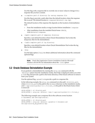 Oracle Database Deinstallation Example
5-4 Oracle Database Client Installation Guide
Use this flag with a response file to override one or more values to change it in a
response file you have created.
■ -o complete path of directory for saving response file
Use this flag to provide a path other than the default location where the response
file is saved. The default location is responsedeinstall.rsp.tmpl.
The default location of the response file depends on the location of deinstallation
tool:
– From the installation media or stage location before installation: response
– After installation from the installed Oracle home: ORACLE_
HOME/deinstall/response.
■ -tmpdir complete path of temporary directory
Specifies a non-default location where Oracle Deinstallation Tool writes the
temporary files for the deinstallation.
■ -logdir complete path of log directory
Specifies a non-default location where Oracle Deinstallation Tool writes the log
files for the deinstallation.
■ -help
Use the help option (-help ) to obtain additional information about the command
optional flags.
Note: Oracle Real Application Clusters Installation Guide for Microsoft
Windows x64 (64-Bit) for information about the -local option
5.2 Oracle Database Deinstallation Example
If you perform a deinstallation by running the setup.exe command with the
-deinstall option from the installation media, then help is displayed unless you enter
a -home flag and provide a path to the home directory of the Oracle software to remove
from your system.
Use the optional flag -paramfile to provide a path to a response file.
In the following example, the setup.exe command is in the path directory_path,
where directory_path is the path to the database directory on the installation media,
and C:apporacleproduct12.1.0client_1 is the path to the Oracle home which
is removed:
DRIVE_LETTER:> cd directory_path
DRIVE_LETTER:> setup.exe -deinstall -home C:apporacleproduct12.1.0client_1
The following example uses a response file in the software owner location
C:Documents and Settingsoracle:
DRIVE_LETTER:> cd directory_path
DRIVE_LETTER:> setup.exe -deinstall -paramfile C:Documents and
Settingsoraclemy_db_paramfile.tmpl
 
