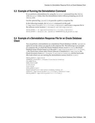 Example of a Deinstallation Response File for an Oracle Database Client
Removing Oracle Database Client Software 5-5
5.3 Example of Running the Deinstallation Command
If you perform a deinstallation by using the deinstall command from the ORACLE_
HOMEdeinstall folder, then the deinstallation starts without prompting you for an
ORACLE_HOME.
Use the optional flag -paramfile to provide a path to a response file.
In the following example, the deinstall command is in the path
C:apporacleproduct12.1.0client_1deinstall, and it uses a response file in
the software owner location C:Documents and Settingsoracle:
DRIVE_LETTER:> cd apporacleproduct12.1.0client_1deinstall
DRIVE_LETTER:> deinstall.bat -paramfile %HOMEPATH%my_db_paramfile.tmpl
5.4 Example of a Deinstallation Response File for an Oracle Database
Client
You can perform a deinstallation on a standalone Oracle Database with the -paramfile
option to use the values you specify in the response file. The following is an example
of a response file, in which the Oracle Database binary owner is oracle, the Oracle
Database home (Oracle home) is in the path D:apporacleproduct12.1.0client_
1, the Oracle base (where other Oracle software is installed) is D:apporacle, the
Oracle Inventory home is C:Program FilesOracleInventory, and the local node
(the node where you are running the deinstallation session from) is client1:
ORACLE_BASE=D:apporacle
INVENTORY_LOCATION=C:Program FilesOracleInventory
CRS_HOME=false
HOME_TYPE=CLIENT
silent=false
local=false
LOCAL_NODE=client1
ObaseCleanupPtrLoc=tmpinstallorabase_cleanup.lst.
LOGDIR=D:apporacleproduct12.1.0client_1deinstalllogs
ORACLE_HOME=D:apporacleproduct12.1.0client_1
 