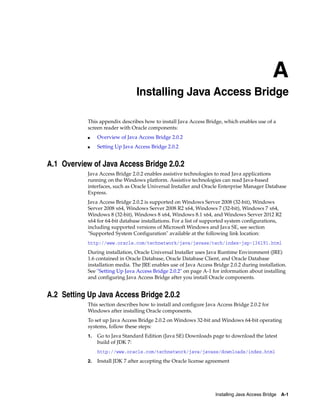 A
Installing Java Access Bridge A-1
A Installing Java Access Bridge
This appendix describes how to install Java Access Bridge, which enables use of a
screen reader with Oracle components:
■ Overview of Java Access Bridge 2.0.2
■ Setting Up Java Access Bridge 2.0.2
A.1 Overview of Java Access Bridge 2.0.2
Java Access Bridge 2.0.2 enables assistive technologies to read Java applications
running on the Windows platform. Assistive technologies can read Java-based
interfaces, such as Oracle Universal Installer and Oracle Enterprise Manager Database
Express.
Java Access Bridge 2.0.2 is supported on Windows Server 2008 (32-bit), Windows
Server 2008 x64, Windows Server 2008 R2 x64, Windows 7 (32-bit), Windows 7 x64,
Windows 8 (32-bit), Windows 8 x64, Windows 8.1 x64, and Windows Server 2012 R2
x64 for 64-bit database installations. For a list of supported system configurations,
including supported versions of Microsoft Windows and Java SE, see section
"Supported System Configuration" available at the following link location:
http://www.oracle.com/technetwork/java/javase/tech/index-jsp-136191.html
During installation, Oracle Universal Installer uses Java Runtime Environment (JRE)
1.6 contained in Oracle Database, Oracle Database Client, and Oracle Database
installation media. The JRE enables use of Java Access Bridge 2.0.2 during installation.
See "Setting Up Java Access Bridge 2.0.2" on page A-1 for information about installing
and configuring Java Access Bridge after you install Oracle components.
A.2 Setting Up Java Access Bridge 2.0.2
This section describes how to install and configure Java Access Bridge 2.0.2 for
Windows after installing Oracle components.
To set up Java Access Bridge 2.0.2 on Windows 32-bit and Windows 64-bit operating
systems, follow these steps:
1. Go to Java Standard Edition (Java SE) Downloads page to download the latest
build of JDK 7:
http://www.oracle.com/technetwork/java/javase/downloads/index.html
2. Install JDK 7 after accepting the Oracle license agreement
 